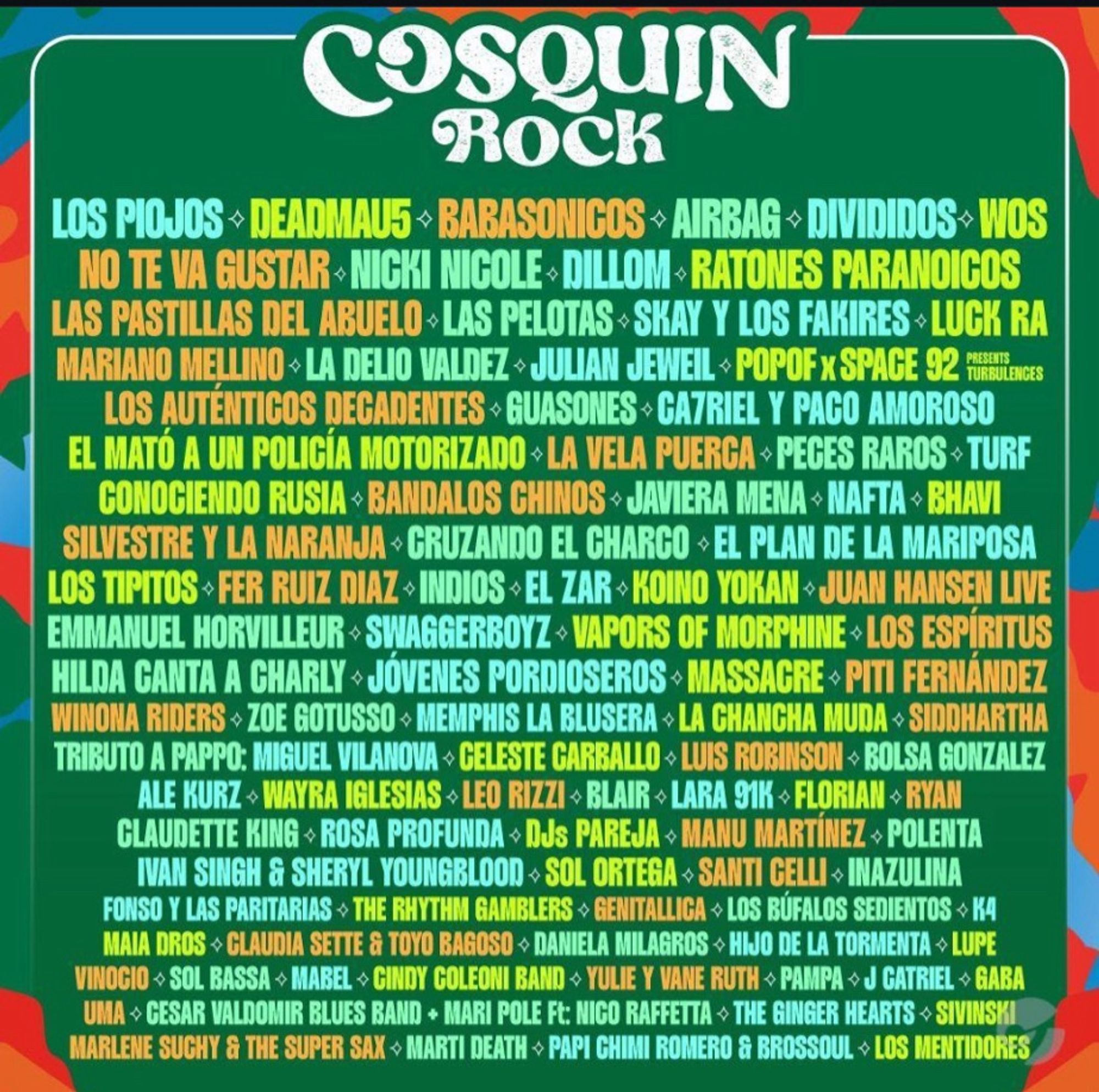 COSQUIN
ROCK
LOS PIOJOS - DEADMAUS > BABASONICOS - AIRBAG - DIVIDIDOS> WOS NO TE VA GUSTAR• NICKI NICOLE• DILLOM • RATONES PARANOICOS LAS PASTILLAS DEL ABUELO • LAS PELOTAS • SKAY Y LOS FAKIRES - LUCK RA MARIANO MELLINO > LA DELIO VALDEZ• JULIAN JEWEIL > POPOF x SPACE 92 FURIENCES LOS AUTENTICOS DECADENTES • GUASONES • GAZRIEL Y PAGO AMOROSO
EL MATÓ A UN POLICÍA MOTORIZADO • LA VELA PUERGA • PEGES RAROS - TURF CONOGIENDO RUSIA - BANDALOS CHINOS • JAVIERA MENA - NAFTA - BHAVI SILVESTRE Y LA NARANJA • CRUZANDO EL CHARCO > EL PLAN DE LA MARIPOSA LOS TIPITOS • FER RUIZ DIAZ• INDIOS• EL ZAR • KOINO YOKAN • JUAN HANSEN LIVE
EMMANUEL HORVILLEUR • SWAGGERBOYZ• VAPORS OF MORPHINE > LOS ESPÍRITUS HILDA CANTA A CHARLY • JOVENES PORDIOSEROS • MASSAGRE • PITI FERNANDEZ WINONA RIDERS • ZOE GOTUSSO • MEMPHIS LA BLUSERA •LA CHANGHA MUDA • SIDDHARTHA TRIBUTO A PAPPO: MIGUEL VILANOVA • GELESTE CARBALLO • LUIS ROBINSON > BOLSA GONZALEZ
ALE KURZ WAYRA IGLESIAS • LEO RIZZI • BLAIR • LARA 91K > FLORIAN → RY