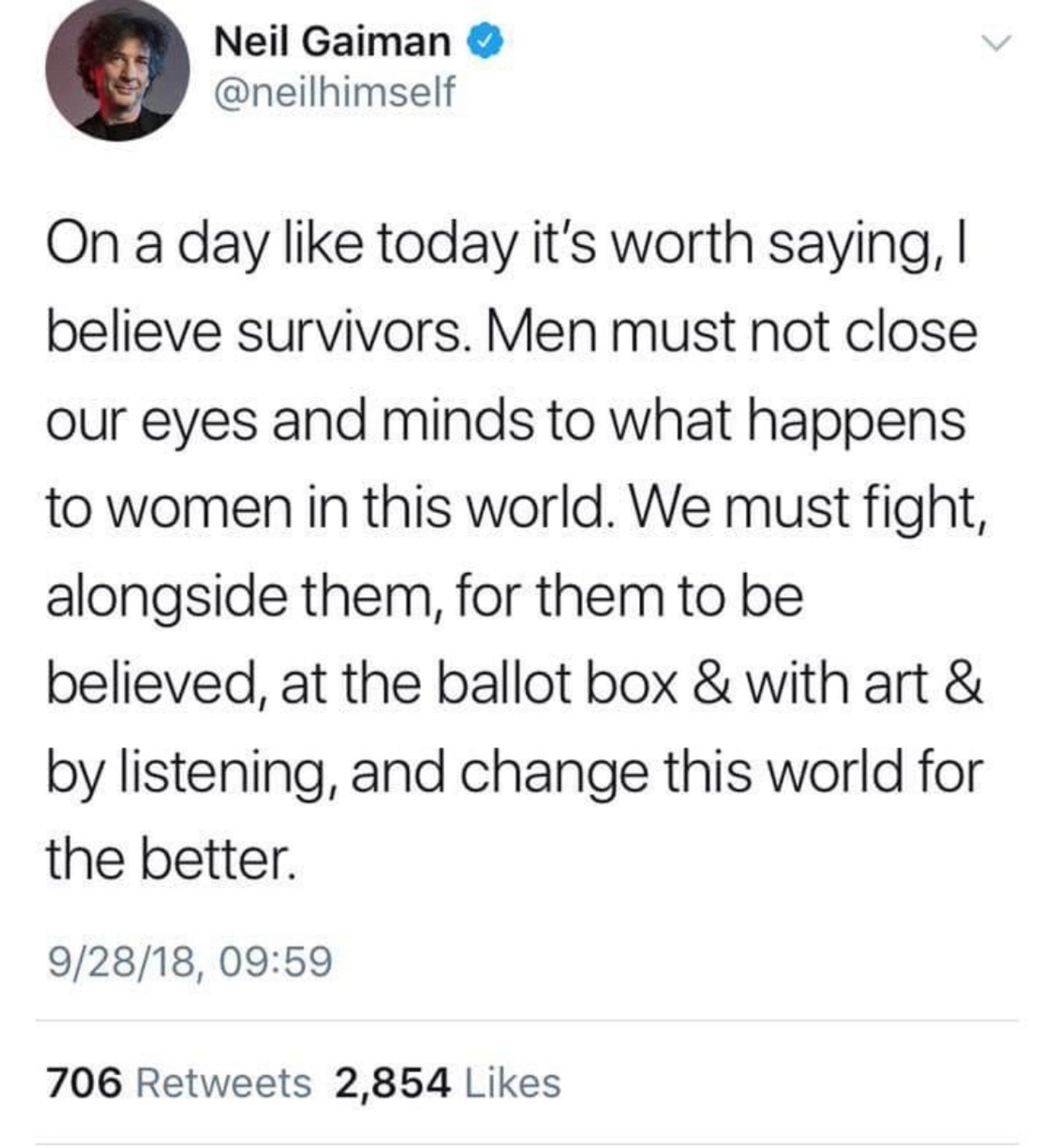 Neil Gaiman
@neilhimself
On a day like today it's worth saying, I believe survivors. Men must not close our eyes and minds to what happens to women in this world. We must fight, alongside them, for them to be believed, at the ballot box & with art & by listening, and change this world for the better.
9/28/18, 09:59
706 Retweets 2,854 Likes