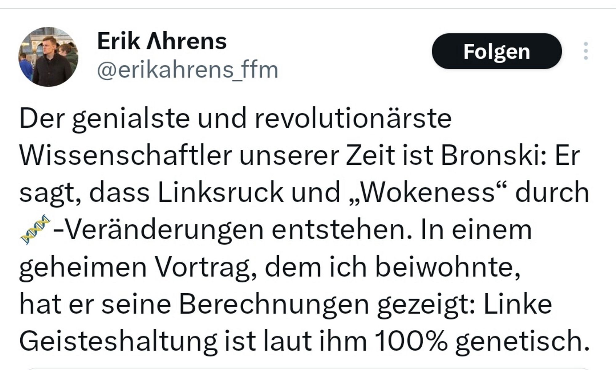 Erik Ahrens auf X: „Der genialste und revolutionärste
Wissenschaftler unserer Zeit ist Bronski: Er sagt, dass Linksruck und „Wokeness" durch
*-Veränderungen entstehen. In einem geheimen Vortrag, dem ich beiwohnte, hat er seine Berechnungen gezeigt: Linke Geisteshaltung ist laut ihm 100% genetisch.“