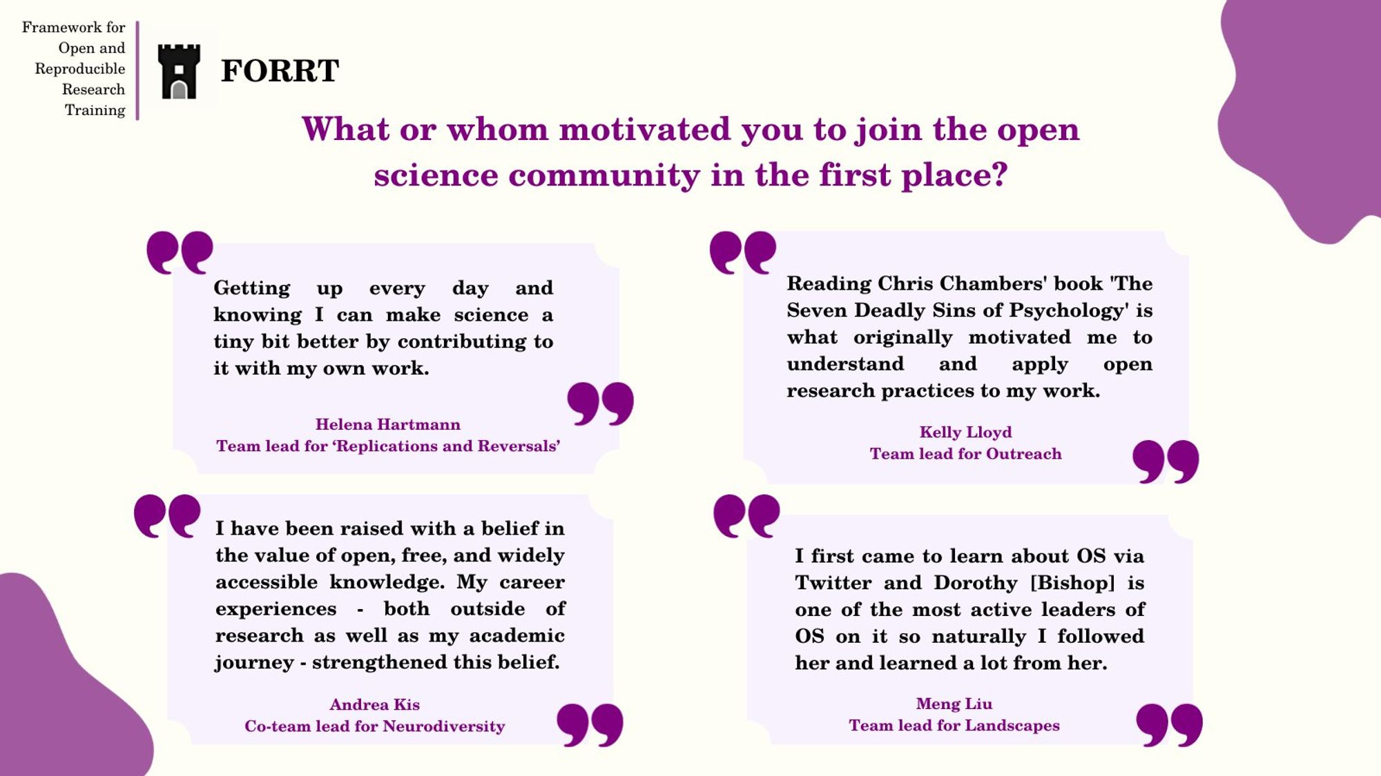 Question: What or whom motivated you to join the open science community in the first place?

Answer from Helena Hartmann, Team lead for ‘Replications and Reversals': Getting up every day and knowing I can make science a tiny bit better by contributing to it with my own work.

Answer from Kelly Lloyd, Team lead for Outreach: Reading Chris Chambers' book 'The Seven Deadly Sins of Psychology' is what originally motivated me to understand and apply open research practices to my work.

Answer from Andrea Kis, Co-team lead for Neurodiversity: I have been raised with a belief in the value of open, free, and widely accessible knowledge. My career experiences - both outside of research as well as my academic journey - strengthened this belief. 

Answer from Meng Liu, Team lead for Landscape: I first came to learn about OS via Twitter and Dorothy [Bishop] is one of the most active leaders of OS on it so naturally I followed her and learned a lot from her.