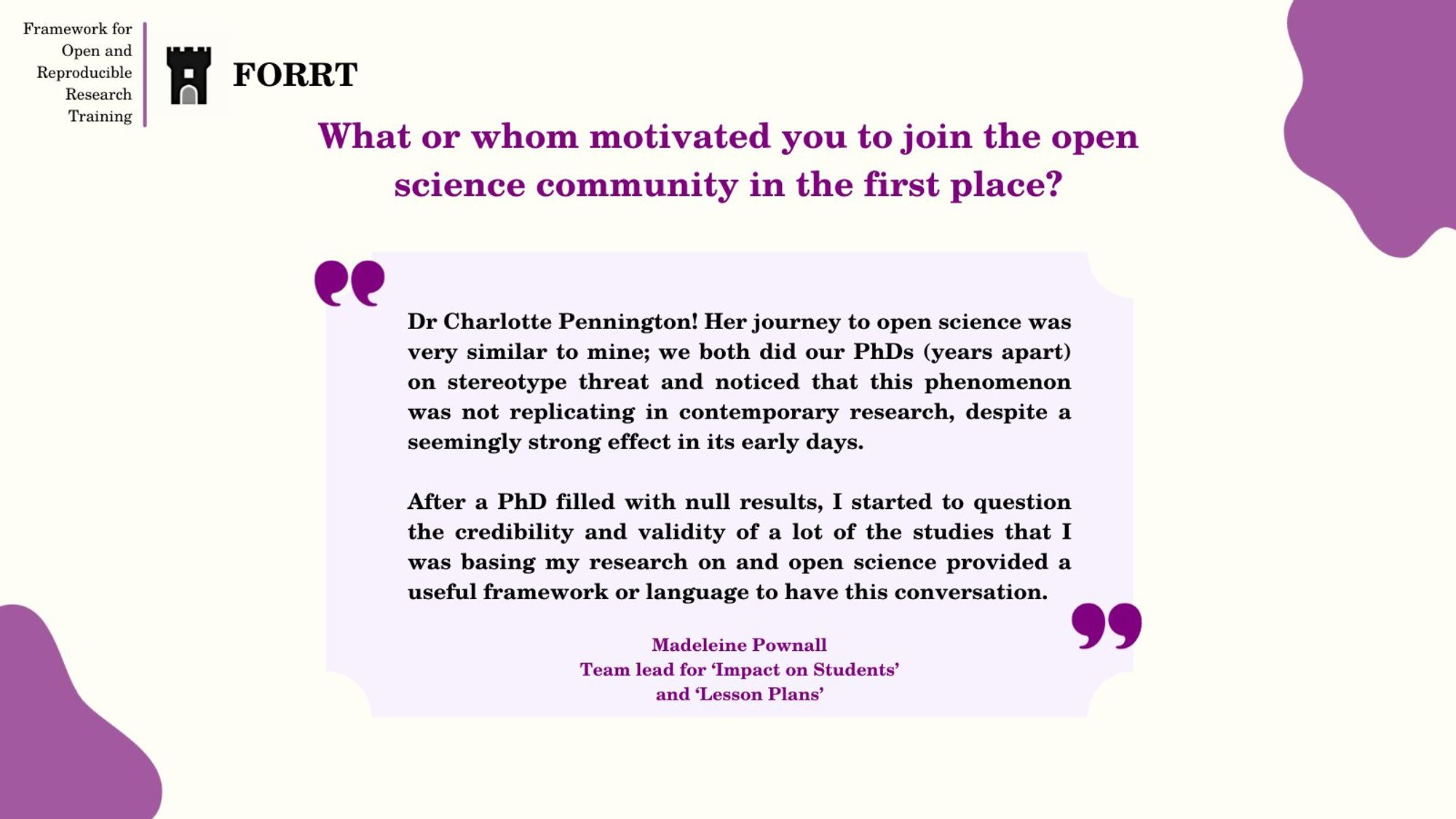 Question: What or whom motivated you to join the open science community in the first place?

Answer from Madeleine Pownall, Team lead for ‘Impact on Students’ and ‘Lesson Plans’:  Dr Charlotte Pennington! Her journey to open science was very similar to mine; we both did our PhDs (years apart) on stereotype threat and noticed that this phenomenon was not replicating in contemporary research, despite a seemingly strong effect in its early days. 

After a PhD filled with null results, I started to question the credibility and validity of a lot of the studies that I was basing my research on and open science provided a useful framework or language to have this conversation.