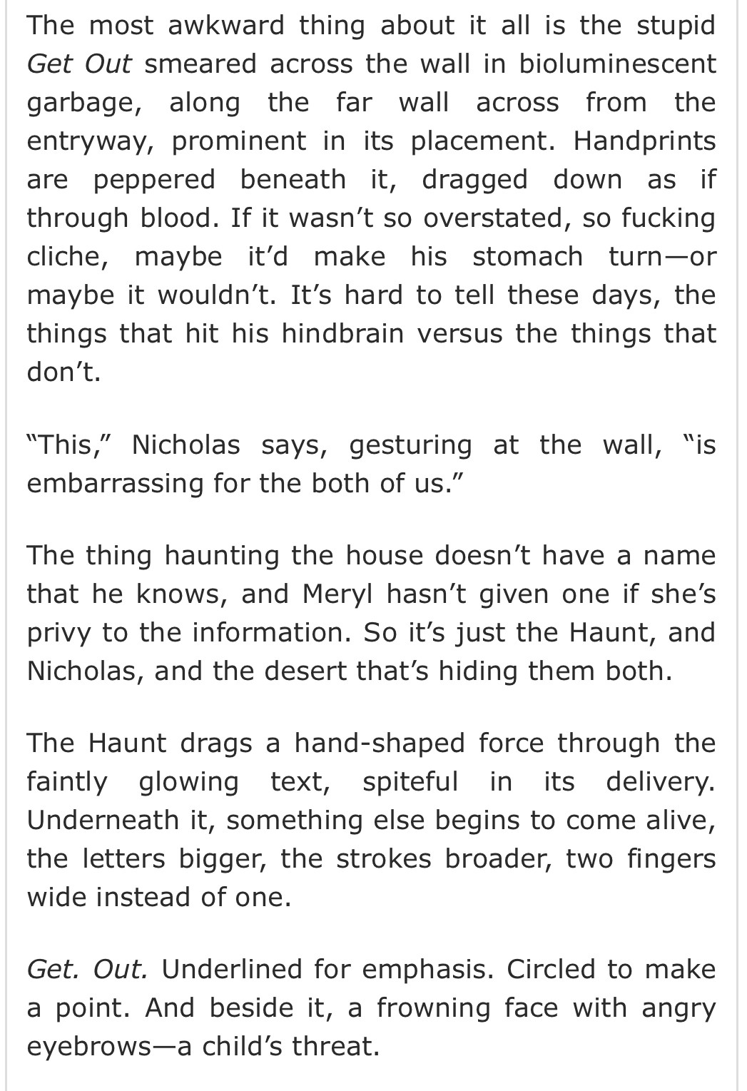 AO3 fic summary: 

The most awkward thing about it all is the stupid Get Out smeared across the wall in bioluminescent garbage, along the far wall across from the entryway, prominent in its placement. Handprints are peppered beneath it, dragged down as if through blood. If it wasn’t so overstated, so fucking cliche, maybe it’d make his stomach turn—or maybe it wouldn’t. It’s hard to tell these days, the things that hit his hindbrain versus the things that don’t.

“This,” Nicholas says, gesturing at the wall, “is embarrassing for the both of us.”

The thing haunting the house doesn’t have a name that he knows, and Meryl hasn’t given one if she’s privy to the information. So it’s just the Haunt, and Nicholas, and the desert that’s hiding them both.

The Haunt drags a hand-shaped force through the faintly glowing text, spiteful in its delivery. Underneath it, something else begins to come alive, the letters bigger, the strokes broader, two fingers wide instead of one.

Get. Out. Underlined for emphasis. Circled to make a point. And beside it, a frowning face with angry eyebrows—a child’s threat.