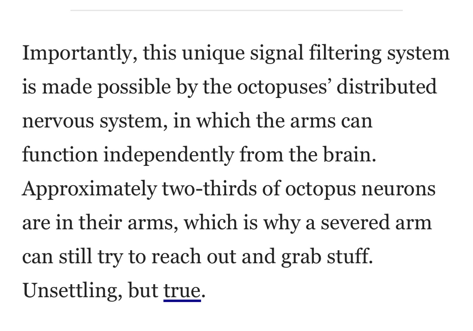 Importantly, this unique signal filtering system is made possible by the octopuses’ distributed nervous system, in which the arms can function independently from the brain. Approximately two-thirds of octopus neurons are in their arms