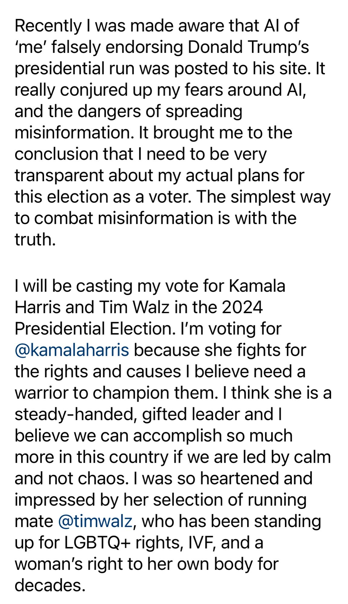 Recently I was made aware that Al of
'me' falsely endorsing Donald Trump's presidential run was posted to his site. It really conjured up my fears around Al, and the dangers of spreading misinformation. It brought me to the conclusion that I need to be very transparent about my actual plans for this election as a voter. The simplest way to combat misinformation is with the truth.
I will be casting my vote for Kamala Harris and Tim Walz in the 2024 Presidential Election. I'm voting for @kamalaharris because she fights for the rights and causes I believe need a warrior to champion them. I think she is a steady-handed, gifted leader and I believe we can accomplish so much more in this country if we are led by calm and not chaos. I was so heartened and impressed by her selection of running mate @timwalz, who has been standing up for LGBTQ+ rights, IVF, and a woman's right to her own body for decades.