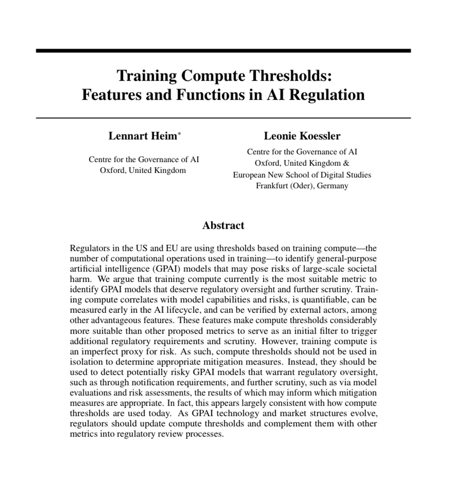 Training Compute Thresholds:
Features and Functions in AI Regulation
Lennart Heim*
Centre for the Governance of Al
Oxford, United Kingdom
Leonie Koessler
Centre for the Governance of Al
Oxford, United Kingdom &
European New School of Digital Studies
Frankfurt (Oder), Germany
Abstract
Regulators in the US and EU are using thresholds based on training compute-the number of computational operations used in training—to identify general-purpose artificial intelligence (GPAI) models that may pose risks of large-scale societal harm. We argue that training compute currently is the most suitable metric to identify GPAI models that deserve regulatory oversight and further scrutiny. Training compute correlates with model capabilities and risks, is quantifiable, can be measured early in the Al lifecycle, and can be verified by external actors, among other advantageous features. These features make compute thresholds considerably more suitable than other proposed metrics to serve as an initial …