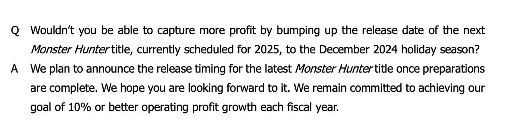 Q Wouldn't you be able to capture more profit by bumping up the release date of the next Monster Hunter title, currently scheduled for 2025, to the December 2024 holiday season?

A We plan to announce the release timing for the latest Monster Hunter title once preparations are complete. We hope you are looking forward to it. We remain committed to achieving our goal of 10% or better operating profit growth each fiscal year.