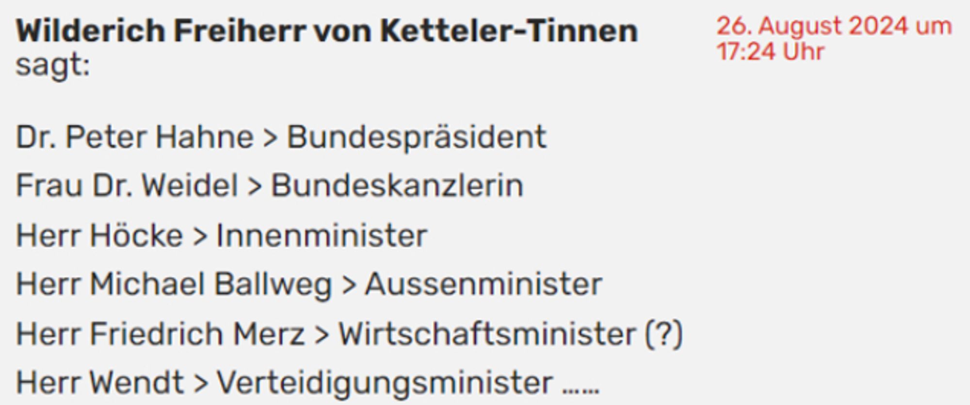 26. August 2024 um 17:24 Uhr
Wilderich Freiherr von Ketteler-Tinnen sagt:

"Dr. Peter Hahne > Bundespräsident
Frau Dr. Weidel > Bundeskanzlerin
Herr Höcke > Innenminister
Herr Michael Ballweg > Aussenminister
Herr Friedrich Merz > Wirtschaftsminister (?)
Herr Wendt > Verteidigungsminister ……"