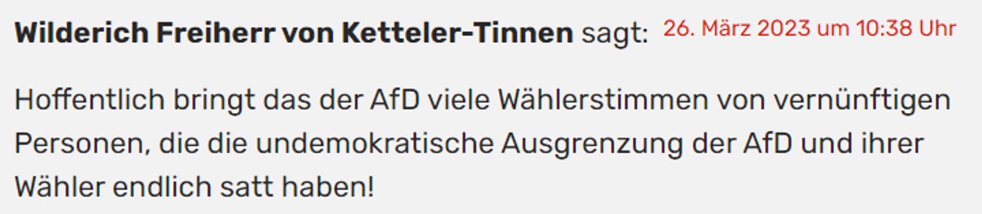 26. März 2023 um 10:38 Uhr
Wilderich Freiherr von Ketteler-Tinnen sagt:

"Hoffentlich bringt das der AfD viele Wählerstimmen von vernünftigen Personen, die die undemokratische Ausgrenzung der AfD und ihrer Wähler endlich satt haben!"