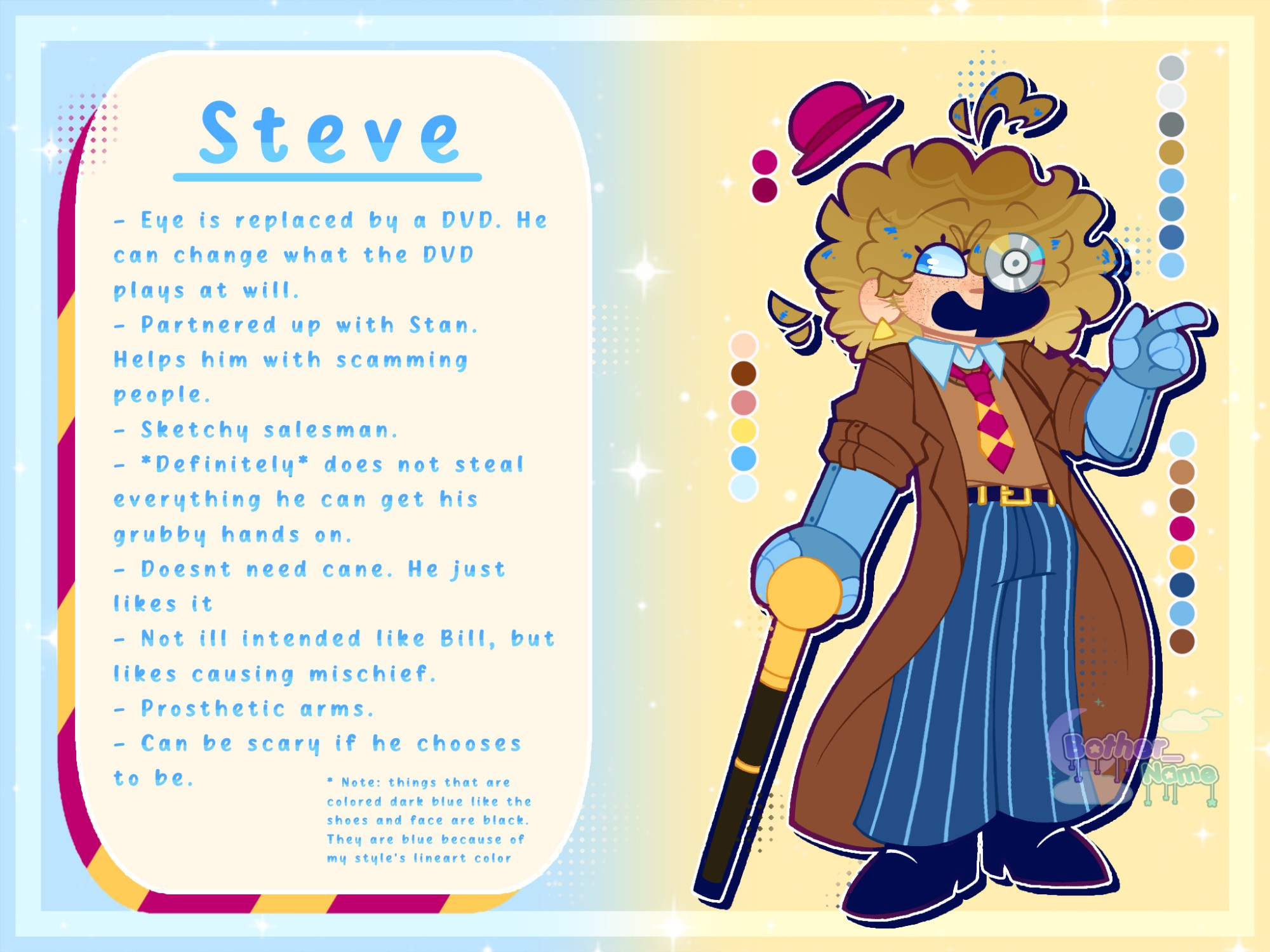 Steve

- Eye is replaced by a DVD. He can change what the DVD plays at will.
- Partnered up with Stan. Helps him with scamming people.
- Sketchy salesman.
- *Definitely* does not steal everything he can get his grubby hands on.
- Doesnt need cane. He just likes it
- Not ill intended like Bill, but likes causing mischief.
- Prosthetic arms.
- Can be scary if he chooses to be.

* Note: things that are colored dark blue like the shoes and face are black. They are blue because of my style's lineart color