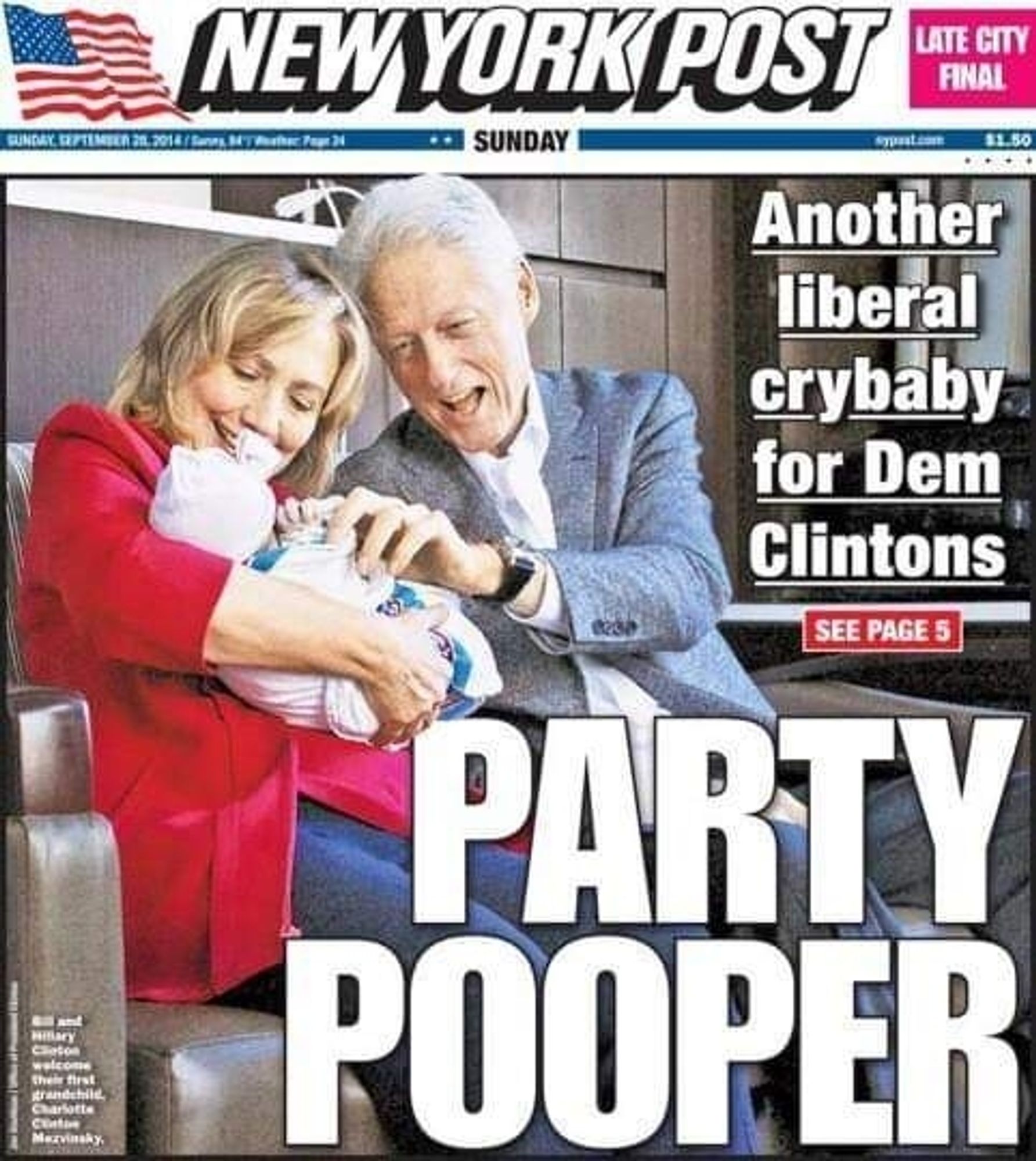 NEW YORK POST

SUNDAY, SEPTEMBER 28, 2014

$1.50

Another liberal crybaby for Dem Clintons

SEE PAGE 5

PARTY POOPER

Bill and Hillary Clinton welcome their first grandchild Charlotte Clinton Mezvinsky.