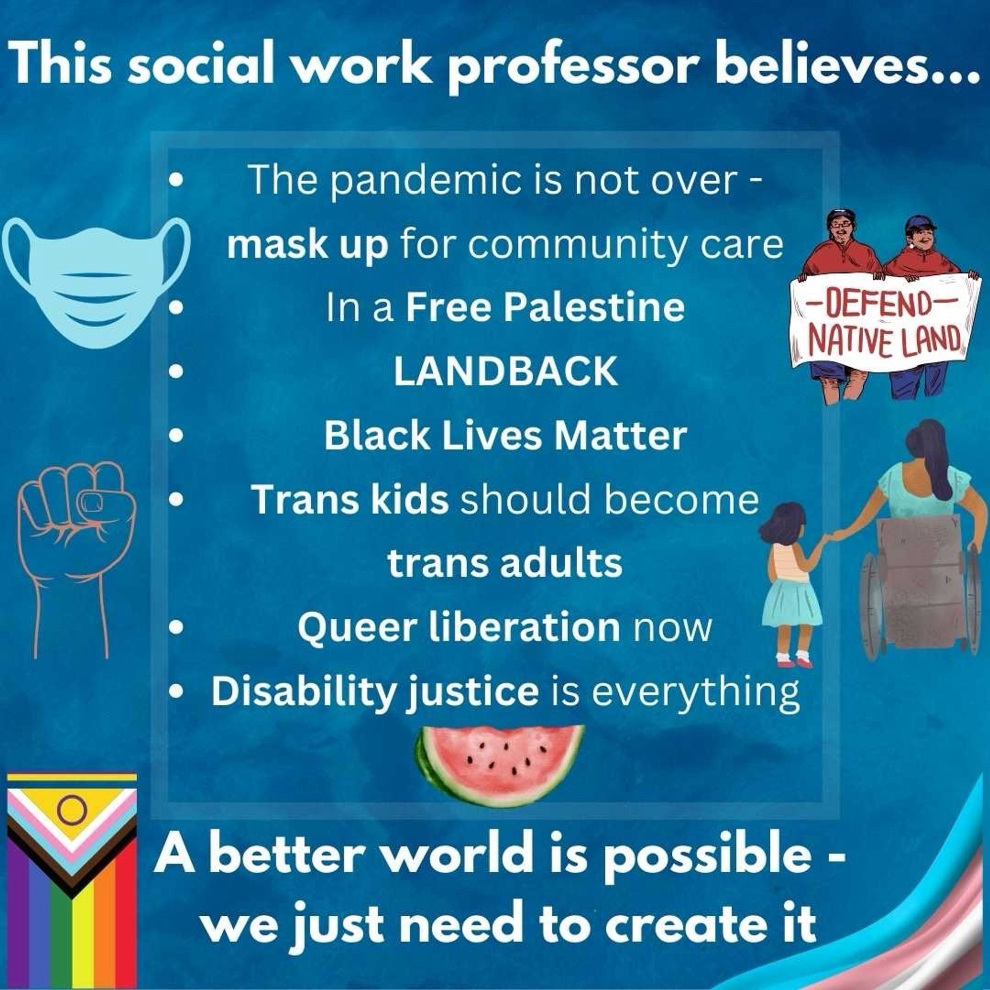 A canva post of different things Dr Kattari believes in, including masking for community care, free Palestine, land acknowledgement, BLM, trans kids becoming trans adults, queer liberation, disability justice