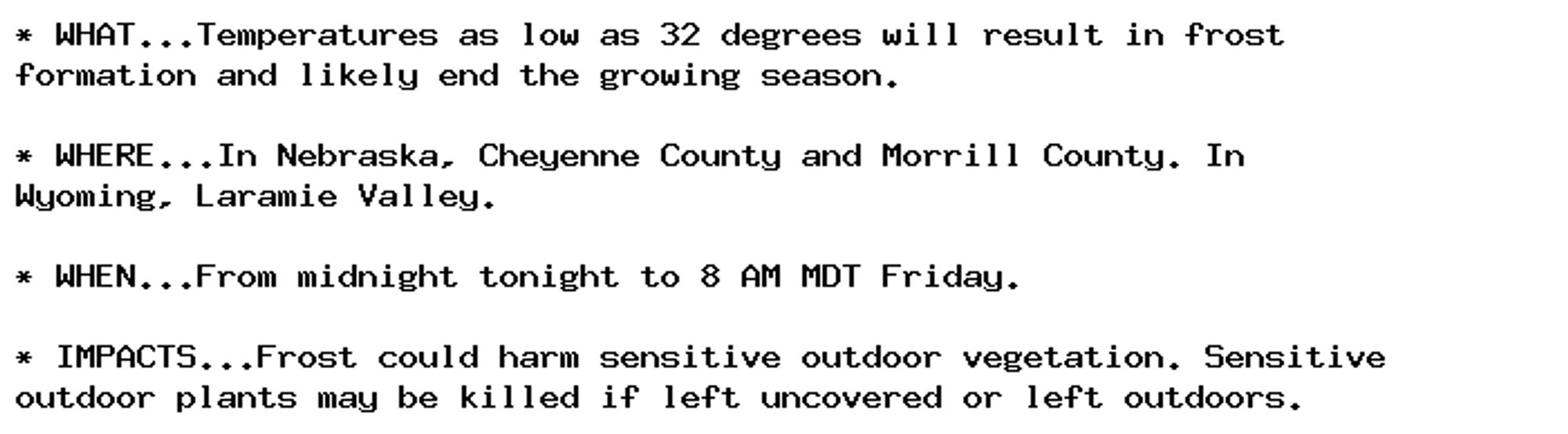 * WHAT...Temperatures as low as 32 degrees will result in frost
formation and likely end the growing season.

* WHERE...In Nebraska, Cheyenne County and Morrill County. In
Wyoming, Laramie Valley.

* WHEN...From midnight tonight to 8 AM MDT Friday.

* IMPACTS...Frost could harm sensitive outdoor vegetation. Sensitive
outdoor plants may be killed if left uncovered or left outdoors.