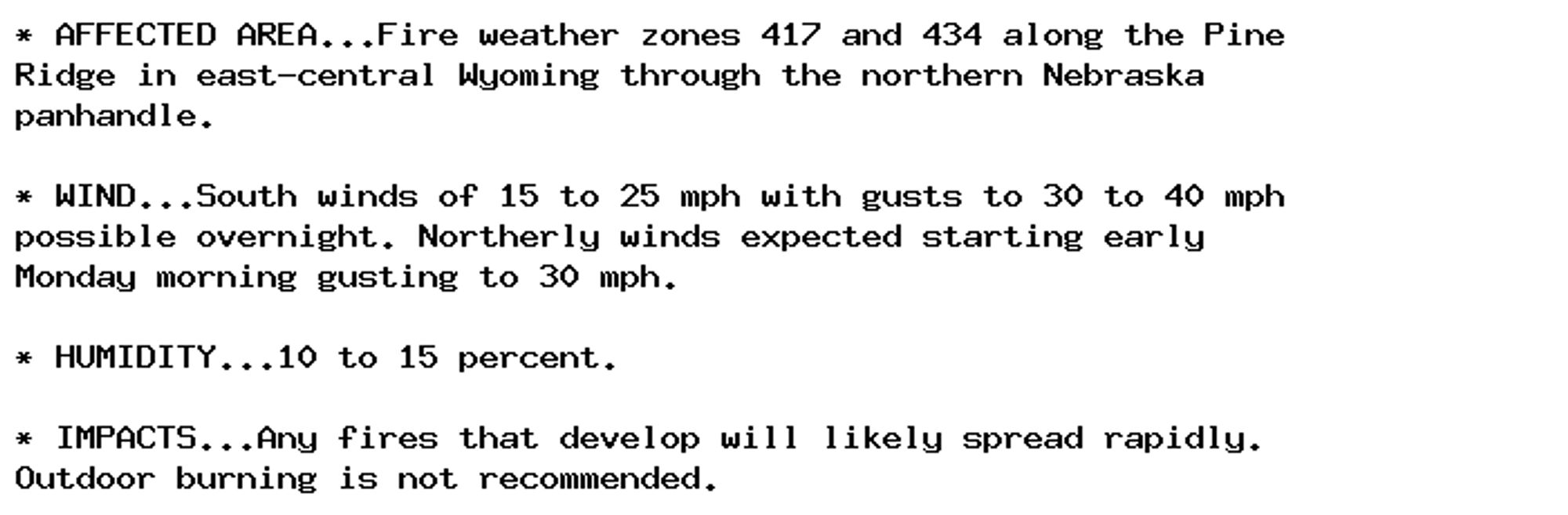 * AFFECTED AREA...Fire weather zones 417 and 434 along the Pine
Ridge in east-central Wyoming through the northern Nebraska
panhandle.

* WIND...South winds of 15 to 25 mph with gusts to 30 to 40 mph
possible overnight. Northerly winds expected starting early
Monday morning gusting to 30 mph.

* HUMIDITY...10 to 15 percent.

* IMPACTS...Any fires that develop will likely spread rapidly.
Outdoor burning is not recommended.