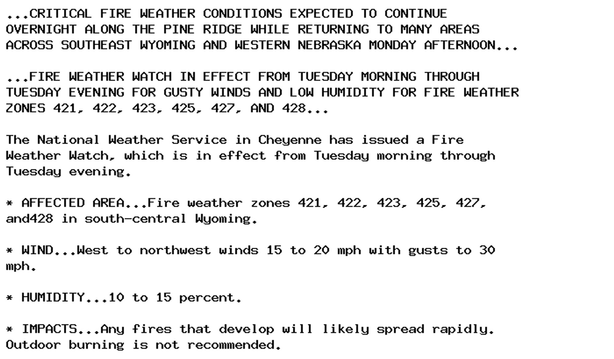 ...CRITICAL FIRE WEATHER CONDITIONS EXPECTED TO CONTINUE
OVERNIGHT ALONG THE PINE RIDGE WHILE RETURNING TO MANY AREAS
ACROSS SOUTHEAST WYOMING AND WESTERN NEBRASKA MONDAY AFTERNOON...

...FIRE WEATHER WATCH IN EFFECT FROM TUESDAY MORNING THROUGH
TUESDAY EVENING FOR GUSTY WINDS AND LOW HUMIDITY FOR FIRE WEATHER
ZONES 421, 422, 423, 425, 427, AND 428...

The National Weather Service in Cheyenne has issued a Fire
Weather Watch, which is in effect from Tuesday morning through
Tuesday evening.

* AFFECTED AREA...Fire weather zones 421, 422, 423, 425, 427,
and428 in south-central Wyoming.

* WIND...West to northwest winds 15 to 20 mph with gusts to 30
mph.

* HUMIDITY...10 to 15 percent.

* IMPACTS...Any fires that develop will likely spread rapidly.
Outdoor burning is not recommended.