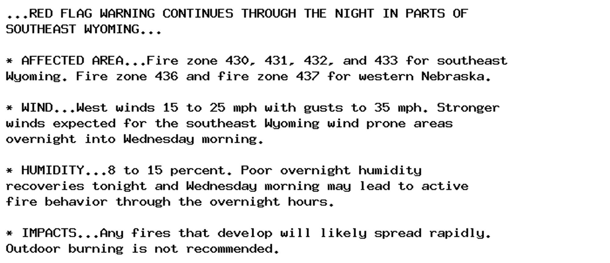 ...RED FLAG WARNING CONTINUES THROUGH THE NIGHT IN PARTS OF
SOUTHEAST WYOMING...

* AFFECTED AREA...Fire zone 430, 431, 432, and 433 for southeast
Wyoming. Fire zone 436 and fire zone 437 for western Nebraska.

* WIND...West winds 15 to 25 mph with gusts to 35 mph. Stronger
winds expected for the southeast Wyoming wind prone areas
overnight into Wednesday morning.

* HUMIDITY...8 to 15 percent. Poor overnight humidity
recoveries tonight and Wednesday morning may lead to active
fire behavior through the overnight hours.

* IMPACTS...Any fires that develop will likely spread rapidly.
Outdoor burning is not recommended.