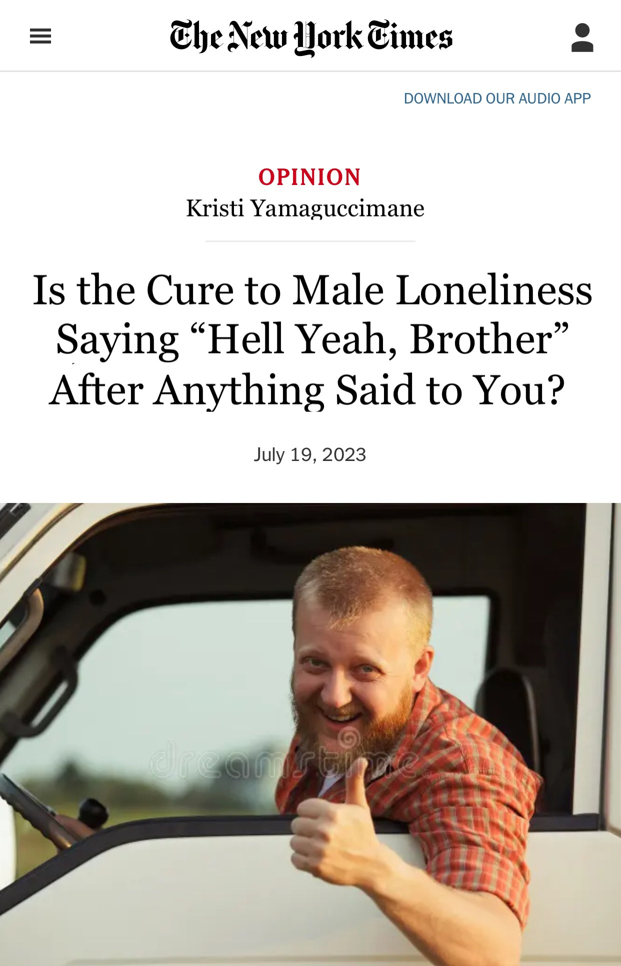 The New York Times
DOWNLOAD OUR AUDIO APP
OPINION
Kristi Yamaguccimane
Is the Cure to Male Loneliness Saying "Hell Yeah, Brother" After Anything Said to You?
July 19, 2023