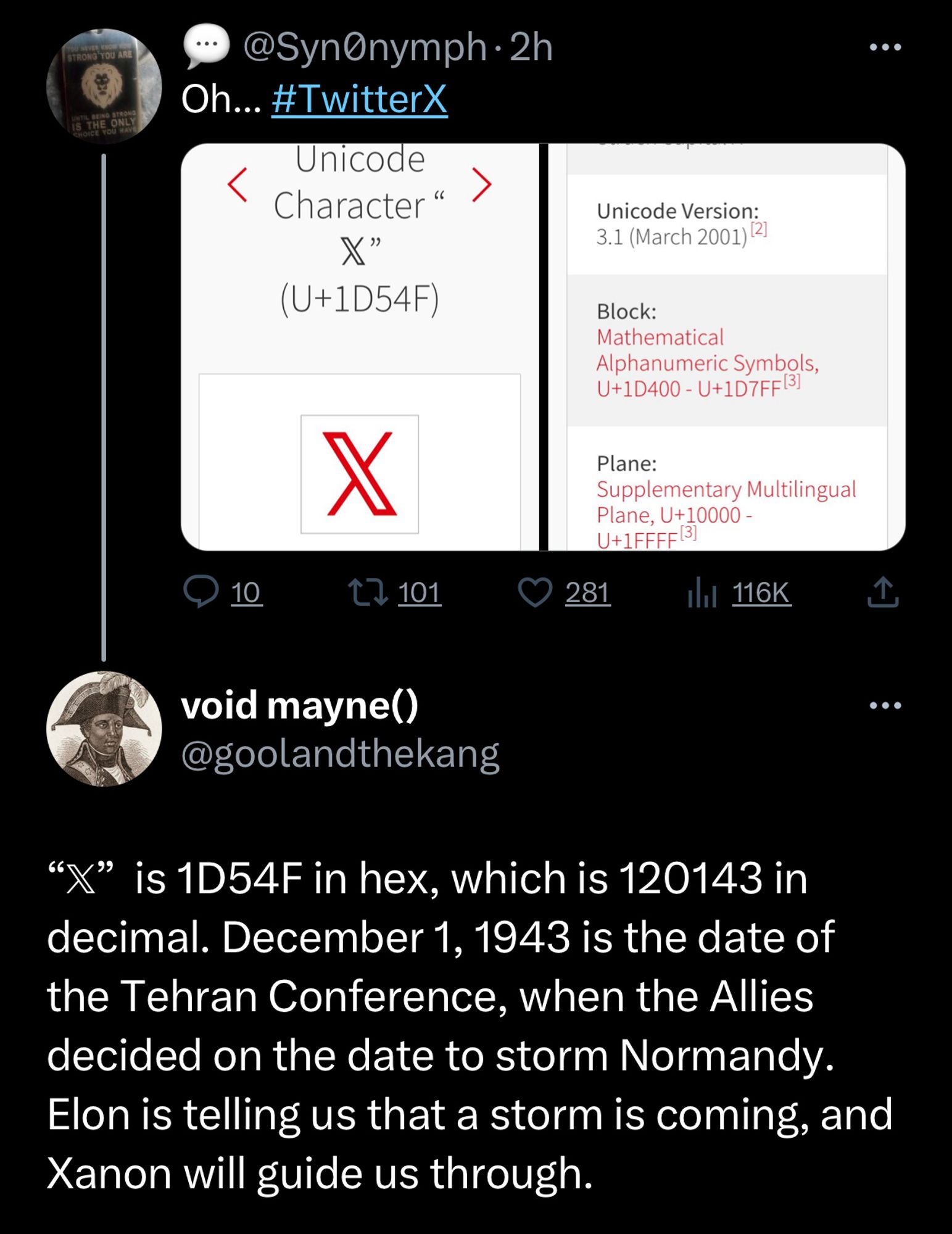 TRONG YOU ARI
HE ONI
• @SynOnymph• 2h
Oh... #TwitterX
Unicode
< Character">
(U+1D54F)
X
• 10
17 101
Unicode Version:
3.1 (March 2001) 12]
Block:
Mathematical
Alphanumeric Symbols,
U+1D400 - U+1D7FF [3]
Plane:
Supplementary Multilingual
Plane, U+10000 - U+1FFFF13]
© 281
a 116k
void mayne()
@goolandthekang
"X" is 1D54F in hex, which is 120143 in decimal. December 1, 1943 is the date of the Tehran Conference, when the Allies decided on the date to storm Normandy.
Elon is telling us that a storm is coming, and Xanon will guide us through.