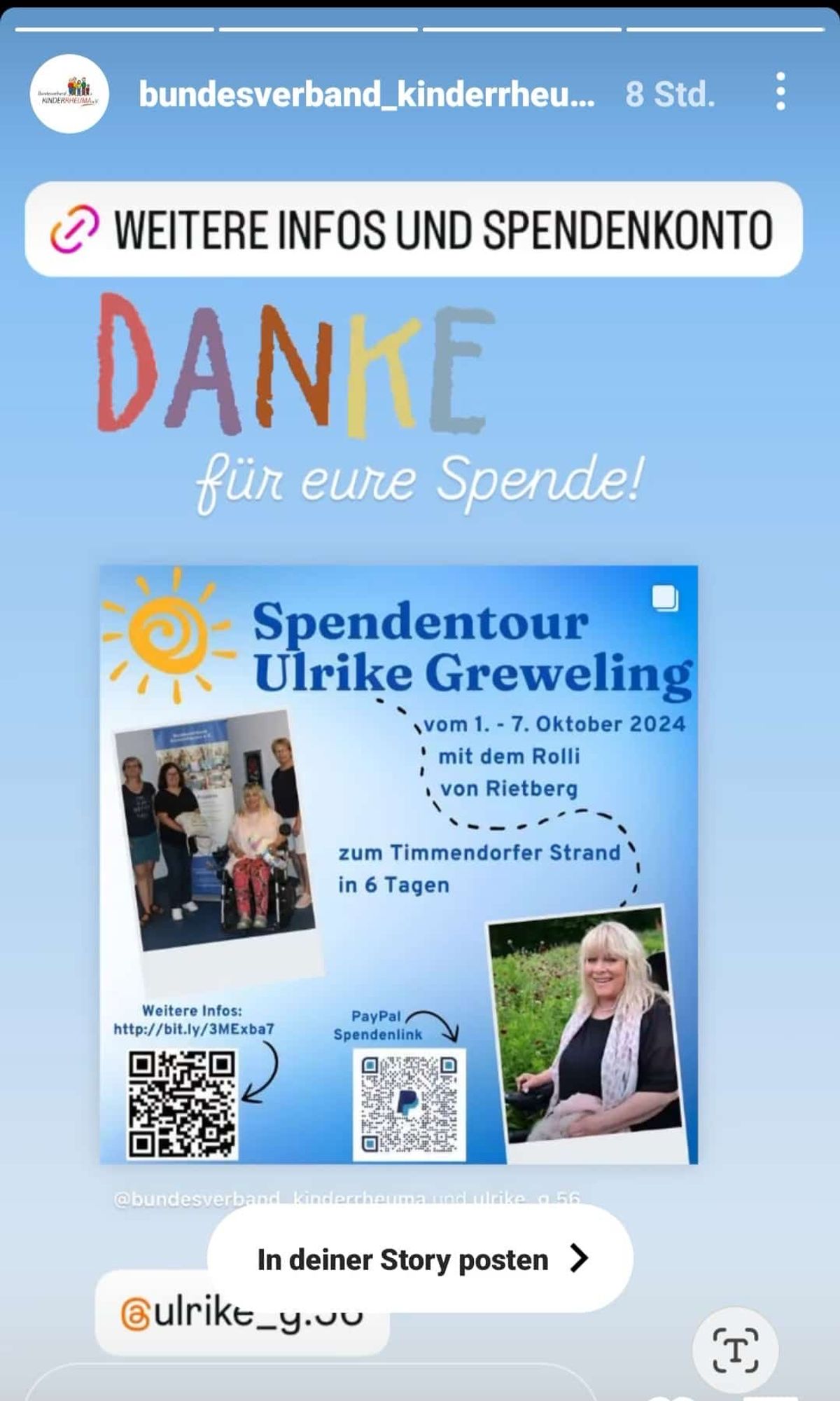 Das Bild ist ein Instagram-Story-Post des Bundesverbands Kinderreha. Oben steht "WEITERE INFOS UND SPENDENKONTO" und darunter "DANKE für eure Spende!" in bunten Buchstaben. Darunter ist ein Poster mit Informationen zur "Spendtour Ulrike Greweling" vom 1. bis 7. Oktober 2024. Die Tour wird mit dem Rollstuhl von Rietberg zum Timmendorfer Strand in 6 Tagen durchgeführt. Es gibt zwei QR-Codes: einer für weitere Infos und einer für den PayPal-Spendenlink. Auf dem Poster sind zwei Fotos: eines zeigt drei Personen, darunter eine im Rollstuhl, und das andere zeigt eine lächelnde Frau. Unten steht "@bundesverband_kinderreha und ulrike_g.56". Am unteren Rand des Bildes steht "In deiner Story posten" und der Instagram-Name "@ulrike_g.60".