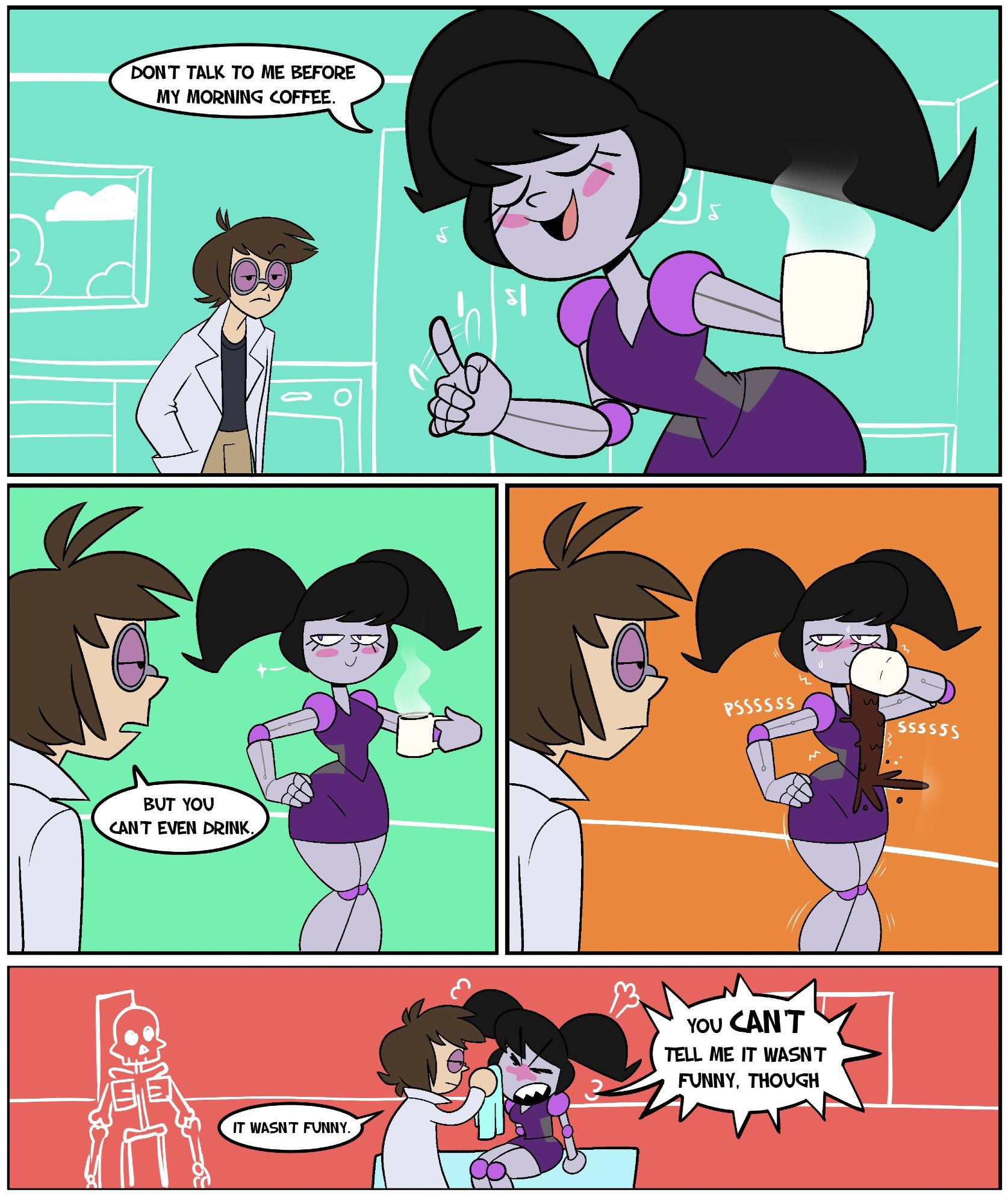 Characters in this comic:
Victor, a tall, pale man with purple lensed goggles, a lab coat, black shirt and beige trousers on.
Shelly, an equally tall robot with a grey, metalic body, purple ball joints, human-resembling screen face, wearing a purple skirt and skirt with grey sides.

Shelly is holding a hot cup of coffee, wagging her finger at Victor as she tells him "Don't talk to me before my morning coffee."
"But you can't even drink" Victor states, raising an eyebrow at her.
Shelly just smugly stares at Victor, before putting the coffee to her face. The coffee pours from her face to her dress, spilling all over her, due to her lacking a mouth to drink with.
As Shelly is taken to Victor's lab in his garage to be cleaned, she angrily yells "you CAN'T tell me it wasn't funny, though!"
"It wasn't funny", Victor sighs.