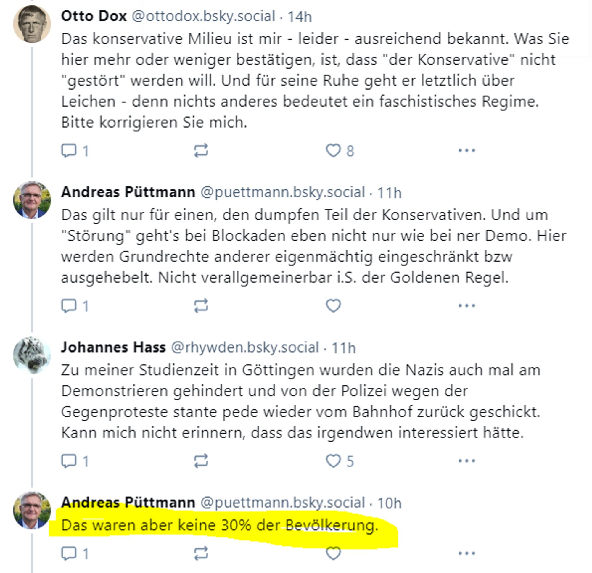 ‪Das konservative Milieu ist mir - leider - ausreichend bekannt. Was Sie hier mehr oder weniger bestätigen, ist, dass "der Konservative" nicht "gestört" werden will. Und für seine Ruhe geht er letztlich über Leichen - denn nichts anderes bedeutet ein faschistisches Regime.
Bitte korrigieren Sie mich

‪Andreas Püttmann‬ ‪@puettmann.bsky.social‬
·
11h
Das gilt nur für einen, den dumpfen Teil der Konservativen. Und um "Störung" geht's bei Blockaden eben nicht nur wie bei ner Demo. Hier werden Grundrechte anderer eigenmächtig eingeschränkt bzw ausgehebelt. Nicht verallgemeinerbar i.S. der Goldenen Regel.

‪Johannes Hass‬ ‪@rhywden.bsky.social‬
·
11h
Zu meiner Studienzeit in Göttingen wurden die Nazis auch mal am Demonstrieren gehindert und von der Polizei wegen der Gegenproteste stante pede wieder vom Bahnhof zurück geschickt.
Kann mich nicht erinnern, dass das irgendwen interessiert hätte.


‪Andreas Püttmann‬ ‪@puettmann.bsky.social‬
·
11h
Das waren aber keine 30% der Bevölkerung.