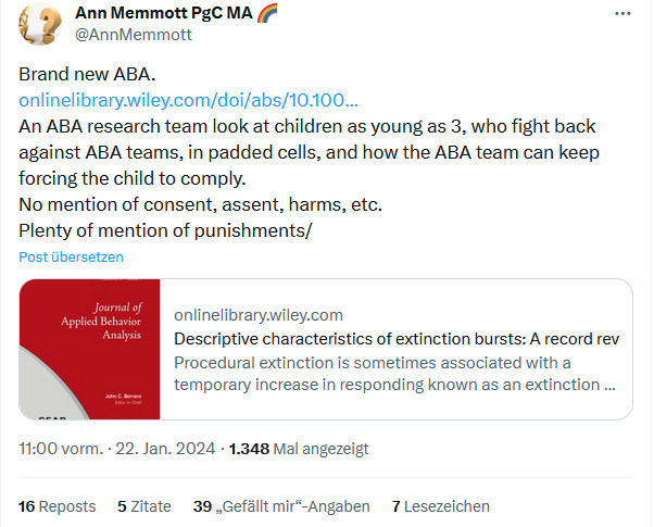 Ann Memmott PgC MA 🌈
@AnnMemmott
Brand new ABA.
https://onlinelibrary.wiley.com/doi/abs/10.1002/jaba.1054

An ABA research team look at children as young as 3, who fight back against ABA teams, in padded cells, and how the ABA team can keep forcing the child to comply.
No mention of consent, assent, harms, etc.
Plenty of mention of punishments/
Post übersetzen
onlinelibrary.wiley.com
Descriptive characteristics of extinction bursts: A record review
Procedural extinction is sometimes associated with a temporary increase in responding known as an extinction burst. Extinction bursts present unique challenges in the context of treating behavior...
11:00 vorm. · 22. Jan. 2024
·
1.348
 Mal angezeigt
16
 Reposts
5
 Zitate
39
 „Gefällt mir“-Angaben
7
 Lesezeichen