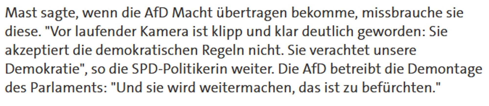 Mast sagte, wenn die AfD Macht übertragen bekomme, missbrauche sie diese. "Vor laufender Kamera ist klipp und klar deutlich geworden: Sie akzeptiert die demokratischen Regeln nicht. Sie verachtet unsere Demokratie", so die SPD-Politikerin weiter. Die AfD betreibt die Demontage des Parlaments: "Und sie wird weitermachen, das ist zu befürchten."