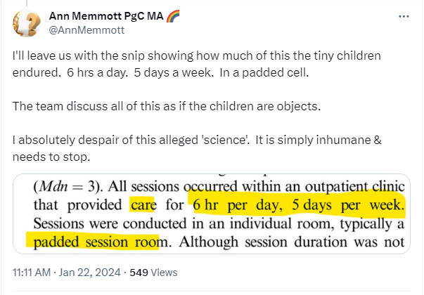 Ann Memmott PgC MA 🌈
@AnnMemmott
I'll leave us with the snip showing how much of this the tiny children endured.  6 hrs a day.  5 days a week.  In a padded cell.

The team discuss all of this as if the children are objects.

I absolutely despair of this alleged 'science'.  It is simply inhumane & needs to stop.
11:11 AM · Jan 22, 2024
·
549
 Views