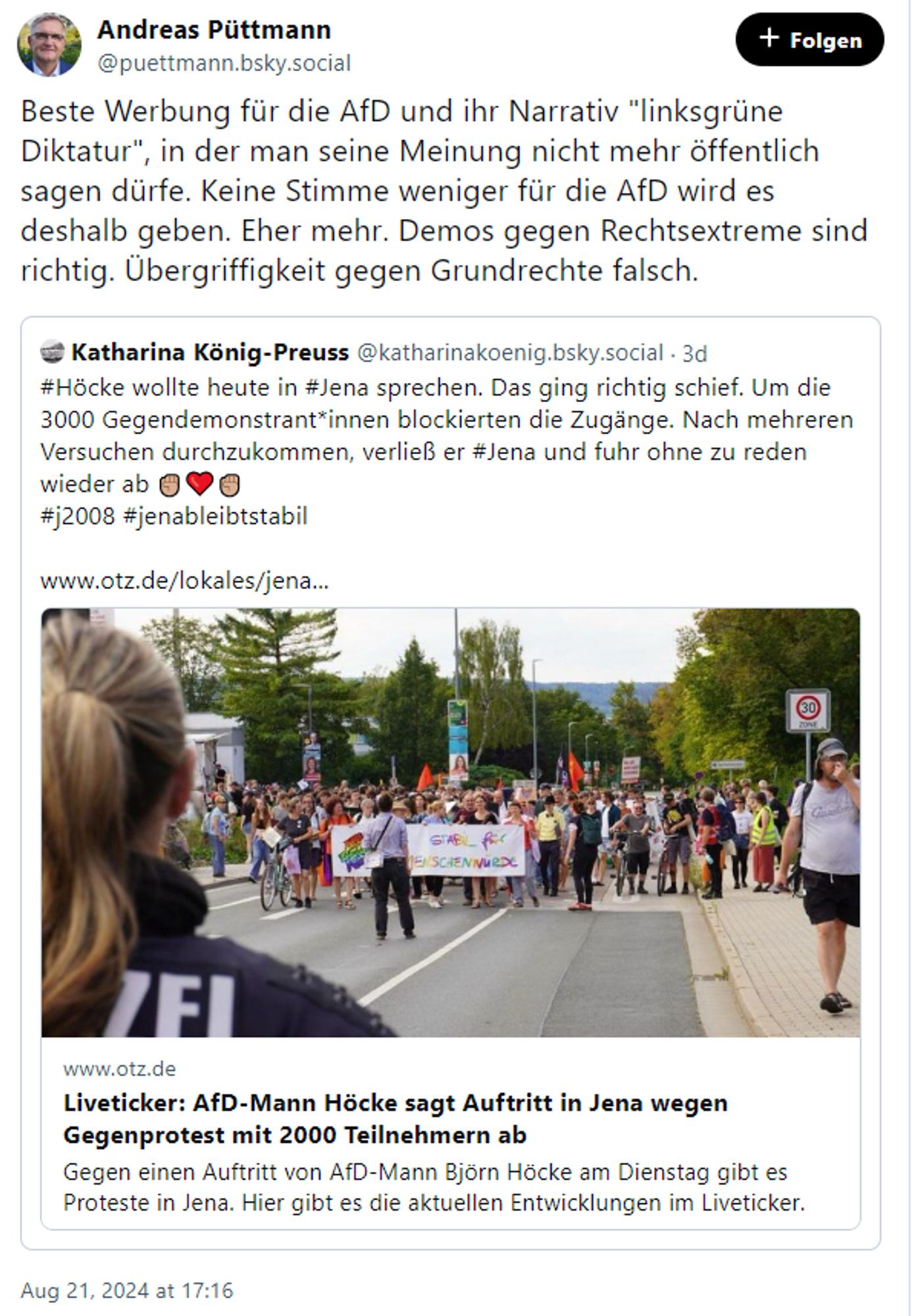 Andreas Püttmann
‪@puettmann.bsky.social‬
Beste Werbung für die AfD und ihr Narrativ "linksgrüne Diktatur", in der man seine Meinung nicht mehr öffentlich sagen dürfe. Keine Stimme weniger für die AfD wird es deshalb geben. Eher mehr. Demos gegen Rechtsextreme sind richtig. Übergriffigkeit gegen Grundrechte falsch.

‪Katharina König-Preuss‬ ‪@katharinakoenig.bsky.social‬
·
3d
#Höcke wollte heute in #Jena sprechen. Das ging richtig schief. Um die 3000 Gegendemonstrant*innen blockierten die Zugänge. Nach mehreren Versuchen durchzukommen, verließ er #Jena und fuhr ohne zu reden wieder ab ✊🏼❤️✊🏼 
#j2008 #jenableibtstabil 

www.otz.de/lokales/jena...

www.otz.de
Liveticker: AfD-Mann Höcke sagt Auftritt in Jena wegen Gegenprotest mit 2000 Teilnehmern ab
Gegen einen Auftritt von AfD-Mann Björn Höcke am Dienstag gibt es Proteste in Jena. Hier gibt es die aktuellen Entwicklungen im Liveticker.
Aug 21, 2024 at 17:16