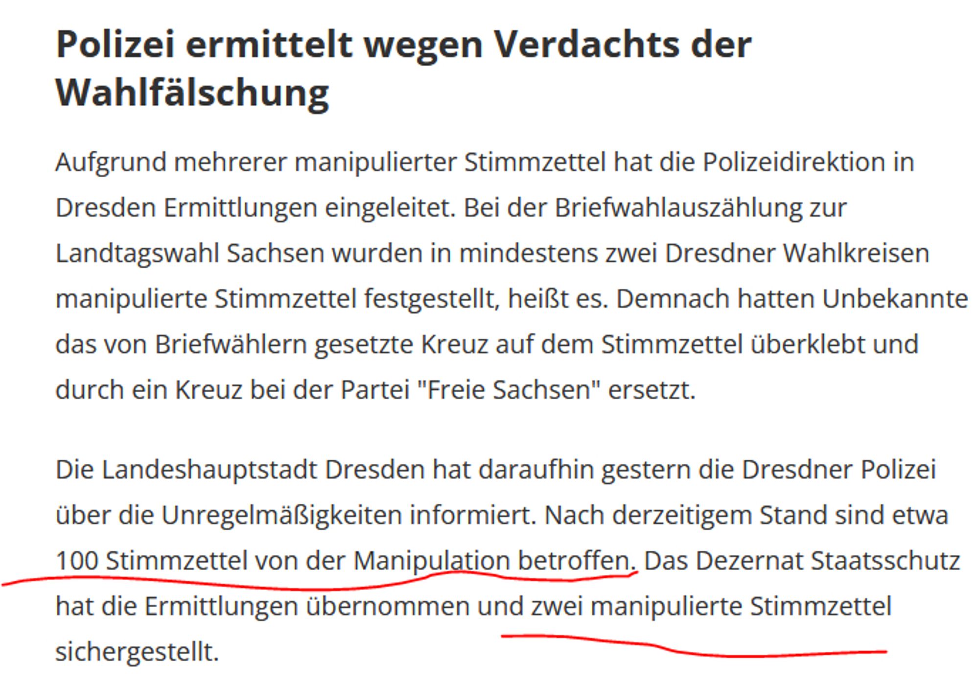 Polizei ermittelt wegen Verdachts der Wahlfälschung

Aufgrund mehrerer manipulierter Stimmzettel hat die Polizeidirektion in Dresden Ermittlungen eingeleitet. Bei der Briefwahlauszählung zur Landtagswahl Sachsen wurden in mindestens zwei Dresdner Wahlkreisen manipulierte Stimmzettel festgestellt, heißt es. Demnach hatten Unbekannte das von Briefwählern gesetzte Kreuz auf dem Stimmzettel überklebt und durch ein Kreuz bei der Partei "Freie Sachsen" ersetzt.

Die Landeshauptstadt Dresden hat daraufhin gestern die Dresdner Polizei über die Unregelmäßigkeiten informiert. Nach derzeitigem Stand sind etwa 100 Stimmzettel von der Manipulation betroffen. Das Dezernat Staatsschutz hat die Ermittlungen übernommen und zwei manipulierte Stimmzettel sichergestellt.