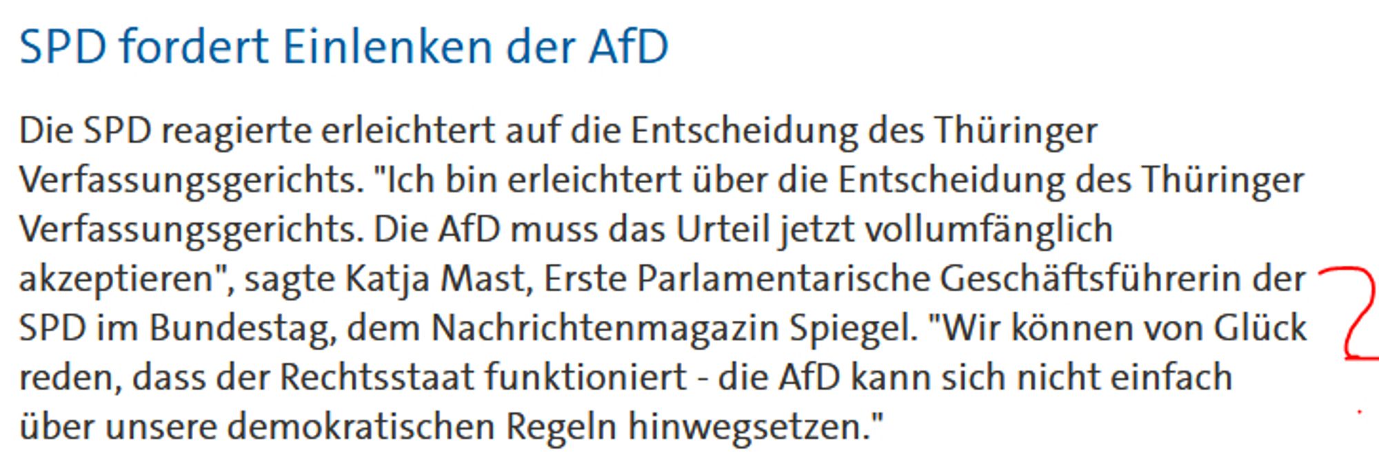 Die SPD reagierte erleichtert auf die Entscheidung des Thüringer Verfassungsgerichts. "Ich bin erleichtert über die Entscheidung des Thüringer Verfassungsgerichts. Die AfD muss das Urteil jetzt vollumfänglich akzeptieren", sagte Katja Mast, Erste Parlamentarische Geschäftsführerin der SPD im Bundestag, dem Nachrichtenmagazin Spiegel. "Wir können von Glück reden, dass der Rechtsstaat funktioniert - die AfD kann sich nicht einfach über unsere demokratischen Regeln hinwegsetzen."