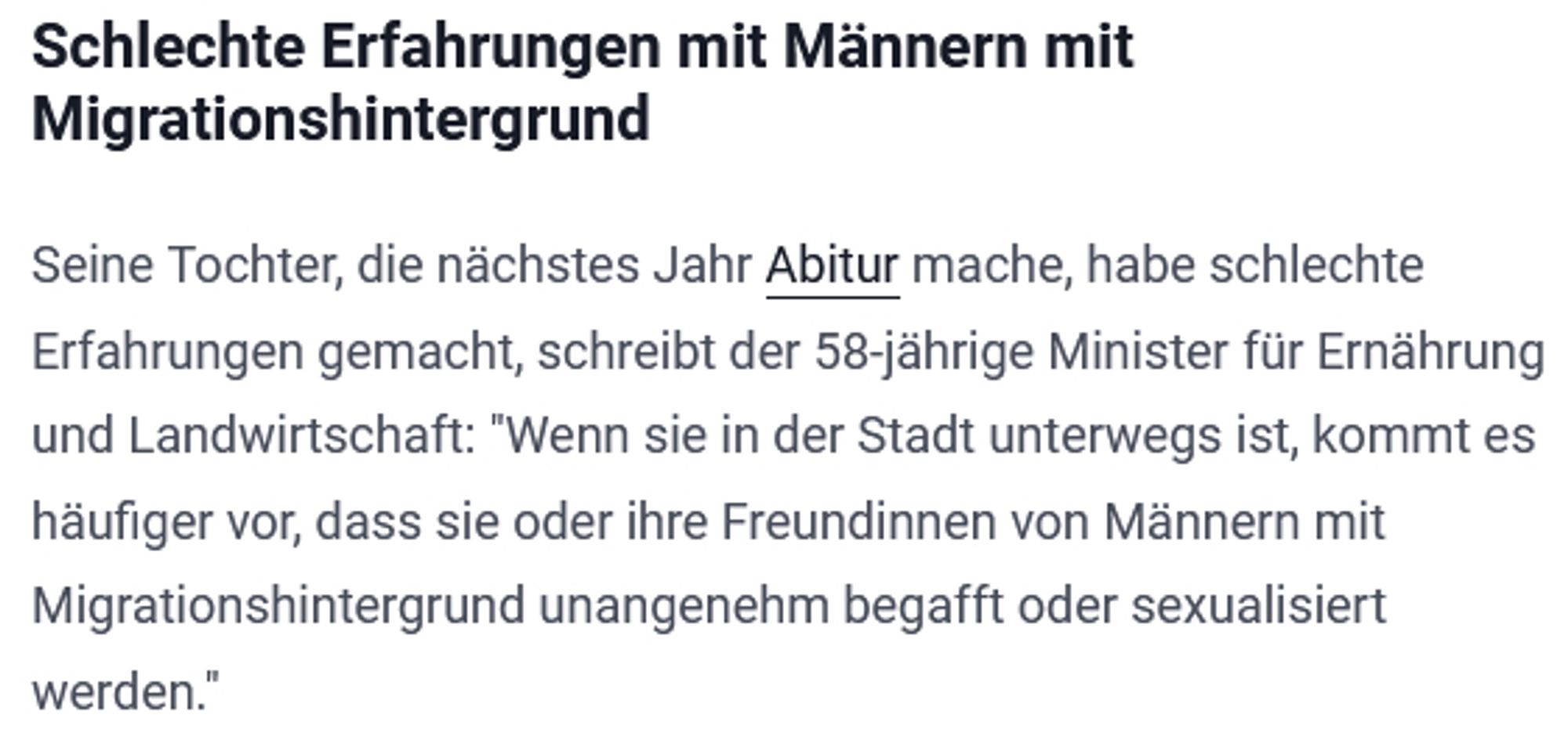 Schlechte Erfahrungen mit Männern mit Migrationshintergrund

Seine Tochter, die nächstes Jahr Abitur mache, habe schlechte Erfahrungen gemacht, schreibt der 58-jährige Minister für Ernährung und Landwirtschaft: "Wenn sie in der Stadt unterwegs ist, kommt es häufiger vor, dass sie oder ihre Freundinnen von Männern mit Migrationshintergrund unangenehm begafft oder sexualisiert werden."