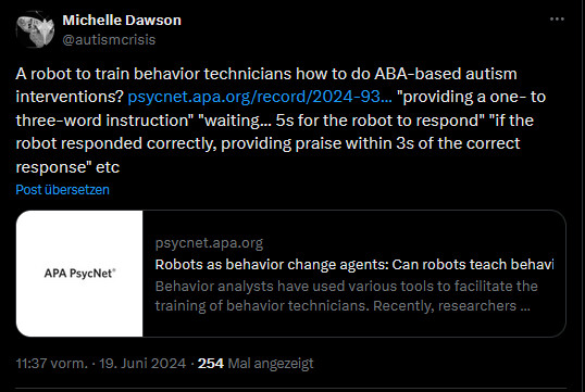 Michelle Dawson
@autismcrisis
A robot to train behavior technicians how to do ABA-based autism interventions? https://psycnet.apa.org/record/2024-93077-001
 "providing a one- to three-word instruction" "waiting... 5s for the robot to respond" "if the robot responded correctly, providing praise within 3s of the correct response" etc
psycnet.apa.org
Robots as behavior change agents: Can robots teach behavior technicians to implement differential...
Behavior analysts have used various tools to facilitate the training of behavior technicians. Recently, researchers demonstrated the utility of humanoid robots for facilitating such training by...
11:37 vorm. · 19. Juni 2024
·
254
 Mal angezeigt