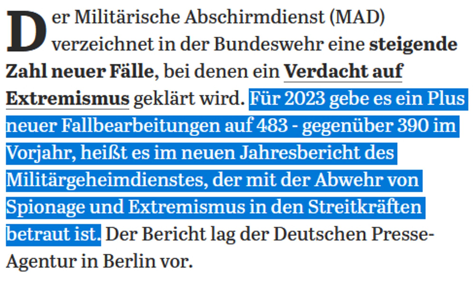 Der Militärische Abschirmdienst (MAD) verzeichnet in der Bundeswehr eine steigende Zahl neuer Fälle, bei denen ein Verdacht auf Extremismus geklärt wird. Für 2023 gebe es ein Plus neuer Fallbearbeitungen auf 483 - gegenüber 390 im Vorjahr, heißt es im neuen Jahresbericht des Militärgeheimdienstes, der mit der Abwehr von Spionage und Extremismus in den Streitkräften betraut ist. Der Bericht lag der Deutschen Presse-Agentur in Berlin vor.