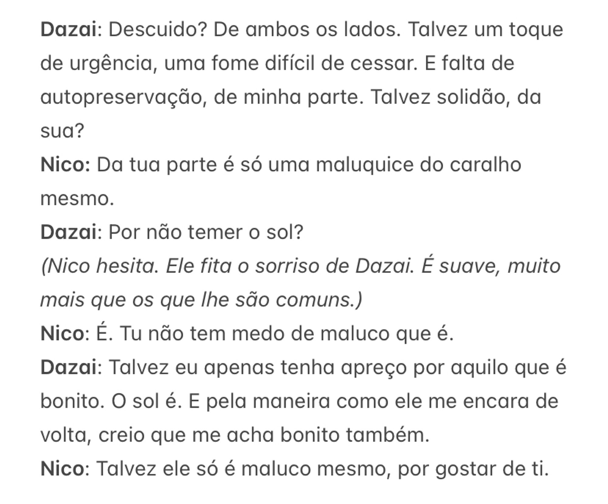 Dazai: Descuido? De ambos os lados. Talvez um toque de urgência, uma fome difícil de cessar. E falta de autopreservação, de minha parte. Talvez solidão, da sua?
Nico: Da tua parte é só uma maluquice do caralho mesmo. 
Dazai: Por não temer o sol?
(Nico hesita. Ele fita o sorriso de Dazai. É suave, muito mais que os que lhe são comuns.)
Nico: É. Tu não tem medo de maluco que é.
Dazai: Talvez eu apenas tenha apreço por aquilo que é bonito. O sol é. E pela maneira como ele me encara de volta, creio que me acha bonito também. 
Nico: Talvez ele só é maluco mesmo, por gostar de ti. 