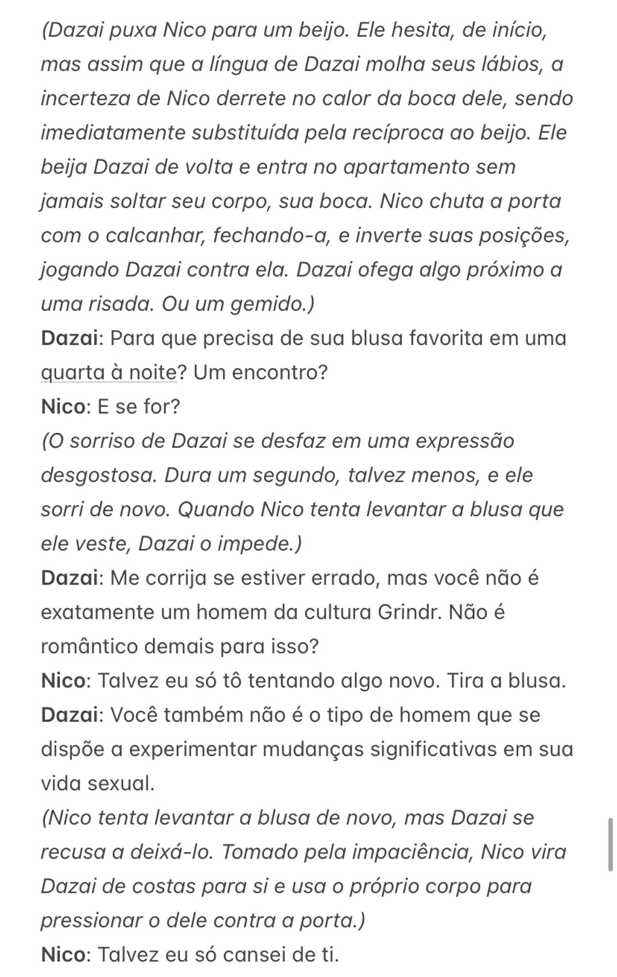 (Dazai puxa Nico para um beijo. Ele hesita, de início, mas assim que a língua de Dazai molha seus lábios, a incerteza de Nico derrete no calor da boca dele, sendo imediatamente substituída pela recíproca ao beijo. Ele beija Dazai de volta e entra no apartamento sem jamais soltar seu corpo, sua boca. Nico chuta a porta com o calcanhar, fechando-a, e inverte suas posições, jogando Dazai contra ela. Dazai ofega algo próximo a uma risada. Ou um gemido.)
Dazai: Para que precisa de sua blusa favorita em uma quarta à noite? Um encontro?
Nico: E se for?
(O sorriso de Dazai se desfaz em uma expressão desgostosa. Dura um segundo, talvez menos, e ele sorri de novo. Quando Nico tenta levantar a blusa que ele veste, Dazai o impede.)
Dazai: Me corrija se estiver errado, mas você não é exatamente um homem da cultura Grindr. Não é romântico demais para isso?
Nico: Talvez eu só tô tentando algo novo. Tira a blusa.
Dazai: Você também não é o tipo de homem que se dispõe a experimentar mudanças significativas em sua vida sexual. 
(Nico tenta levantar a blusa de novo, mas Dazai se recusa a deixá-lo. Tomado pela impaciência, Nico vira Dazai de costas para si e usa o próprio corpo para pressionar o dele contra a porta.)
Nico: Talvez eu só cansei de ti. 