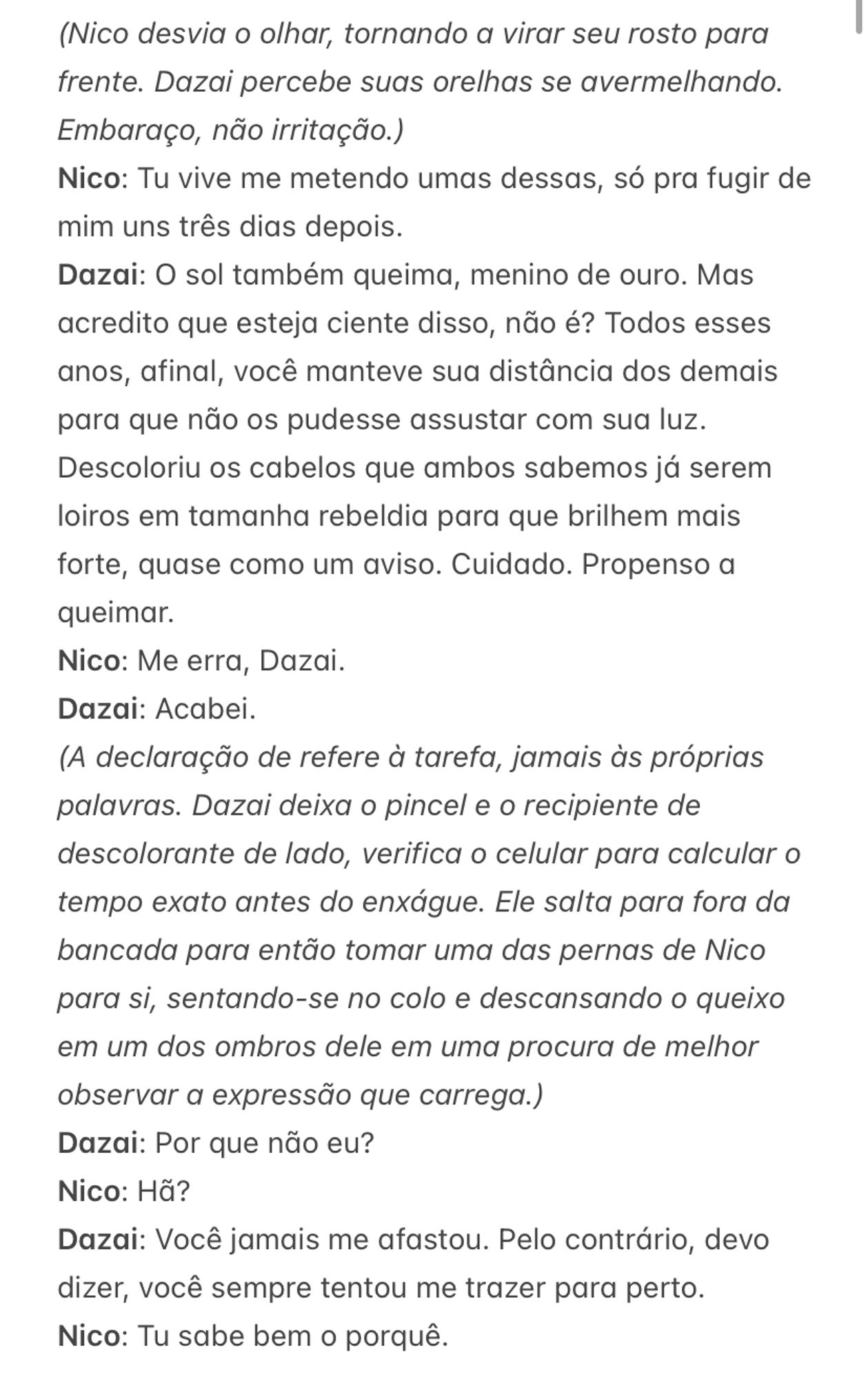 (Nico desvia o olhar, tornando a virar seu rosto para frente. Dazai percebe suas orelhas se avermelhando. Embaraço, não irritação.)
Nico: Tu vive me metendo umas dessas, só pra fugir de mim uns três dias depois. 
Dazai: O sol também queima, menino de ouro. Mas acredito que esteja ciente disso, não é? Todos esses anos, afinal, você manteve sua distância dos demais para que não os pudesse assustar com sua luz. Descoloriu os cabelos que ambos sabemos já serem loiros em tamanha rebeldia para que brilhem mais forte, quase como um aviso. Cuidado. Propenso a queimar. 
Nico: Me erra, Dazai. 
Dazai: Acabei. 
(A declaração de refere à tarefa, jamais às próprias palavras. Dazai deixa o pincel e o recipiente de descolorante de lado, verifica o celular para calcular o tempo exato antes do enxágue. Ele salta para fora da bancada para então tomar uma das pernas de Nico para si, sentando-se no colo e descansando o queixo em um dos ombros dele em uma procura de melhor observar a expressão que carrega.)
Dazai: Por que não eu?
Nico: Hã?
Dazai: Você jamais me afastou. Pelo contrário, devo dizer, você sempre tentou me trazer para perto. 
Nico: Tu sabe bem o porquê.