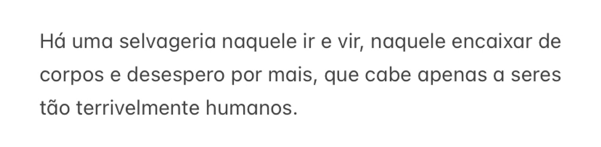 Há uma selvageria naquele ir e vir, naquele encaixar de corpos e desespero por mais, que cabe apenas a seres tão terrivelmente humanos.