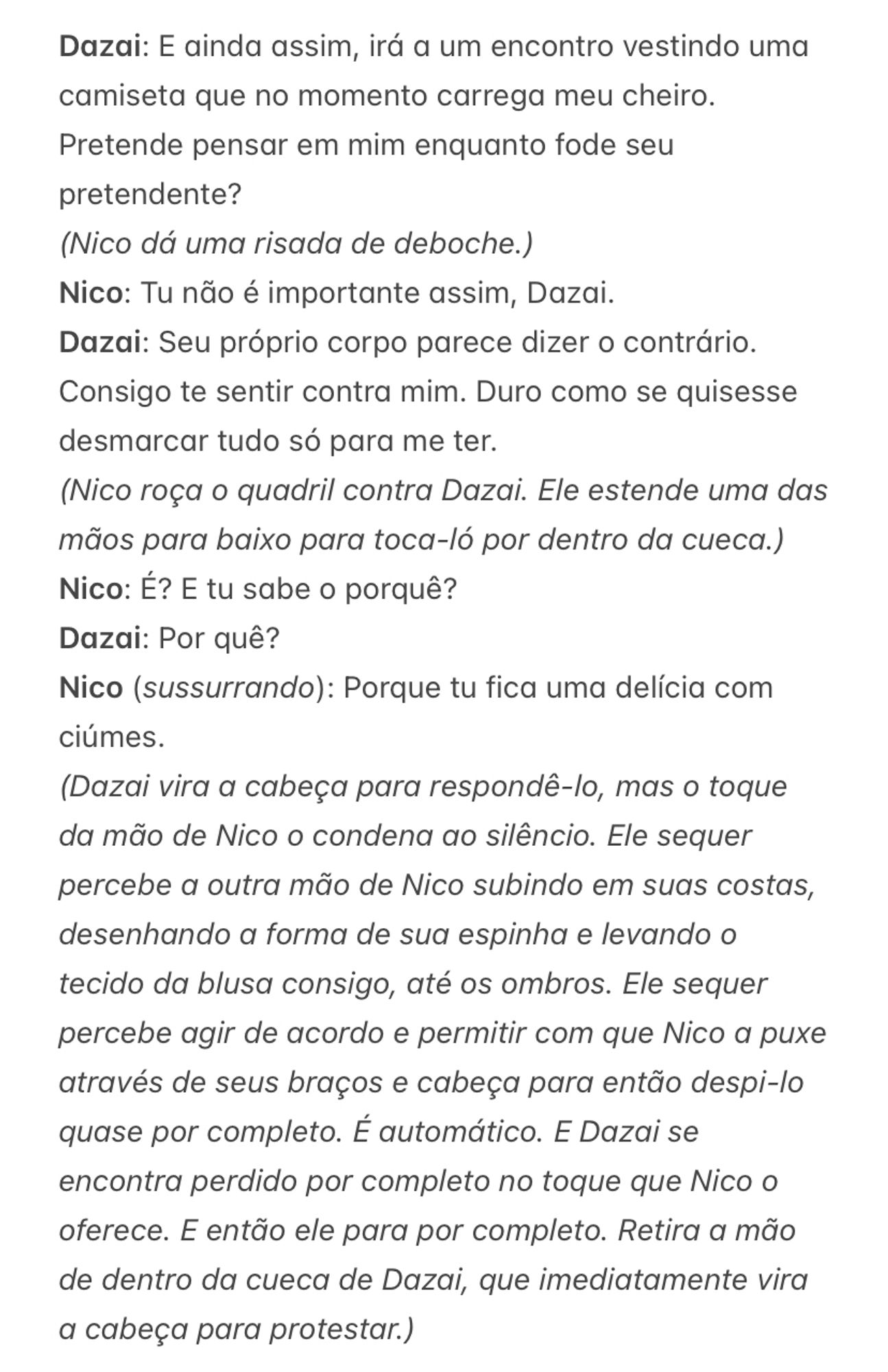 Dazai: E ainda assim, irá a um encontro vestindo uma camiseta que no momento carrega meu cheiro. Pretende pensar em mim enquanto fode seu pretendente?
(Nico dá uma risada de deboche.)
Nico: Tu não é importante assim, Dazai.
Dazai: Seu próprio corpo parece dizer o contrário. Consigo te sentir contra mim. Duro como se quisesse desmarcar tudo só para me ter.
(Nico roça o quadril contra Dazai. Ele estende uma das mãos para baixo para toca-ló por dentro da cueca.)
Nico: É? E tu sabe o porquê?
Dazai: Por quê?
Nico (sussurrando): Porque tu fica uma delícia com ciúmes.
(Dazai vira a cabeça para respondê-lo, mas o toque da mão de Nico o condena ao silêncio. Ele sequer percebe a outra mão de Nico subindo em suas costas, desenhando a forma de sua espinha e levando o tecido da blusa consigo, até os ombros. Ele sequer percebe agir de acordo e permitir com que Nico a puxe através de seus braços e cabeça para então despi-lo quase por completo. É automático. E Dazai se encontra perdido por completo no toque que Nico o oferece. E então ele para por completo. Retira a mão de dentro da cueca de Dazai, que imediatamente vira a cabeça para protestar.)