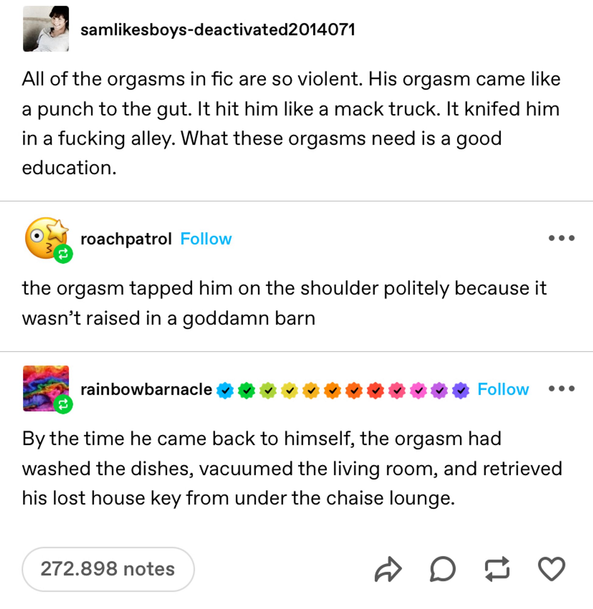 Print de 3 posts no tumblr.
Post 1: all orgasms in fic are so violent. his orgasm came like a punch to the gut. it hit him like a mack truck. it knifed him in a fucking alley. what these orgasms need is a good education.
Post 2: the orgasm tapped him on the shoulder politely because it wasn’t raised in a goddamn barn
Post 3: by the time he came back to himself, the orgasm had washed the dishes, vacuumed the living room, and retrieved his lost house key from under the chaise lounge.