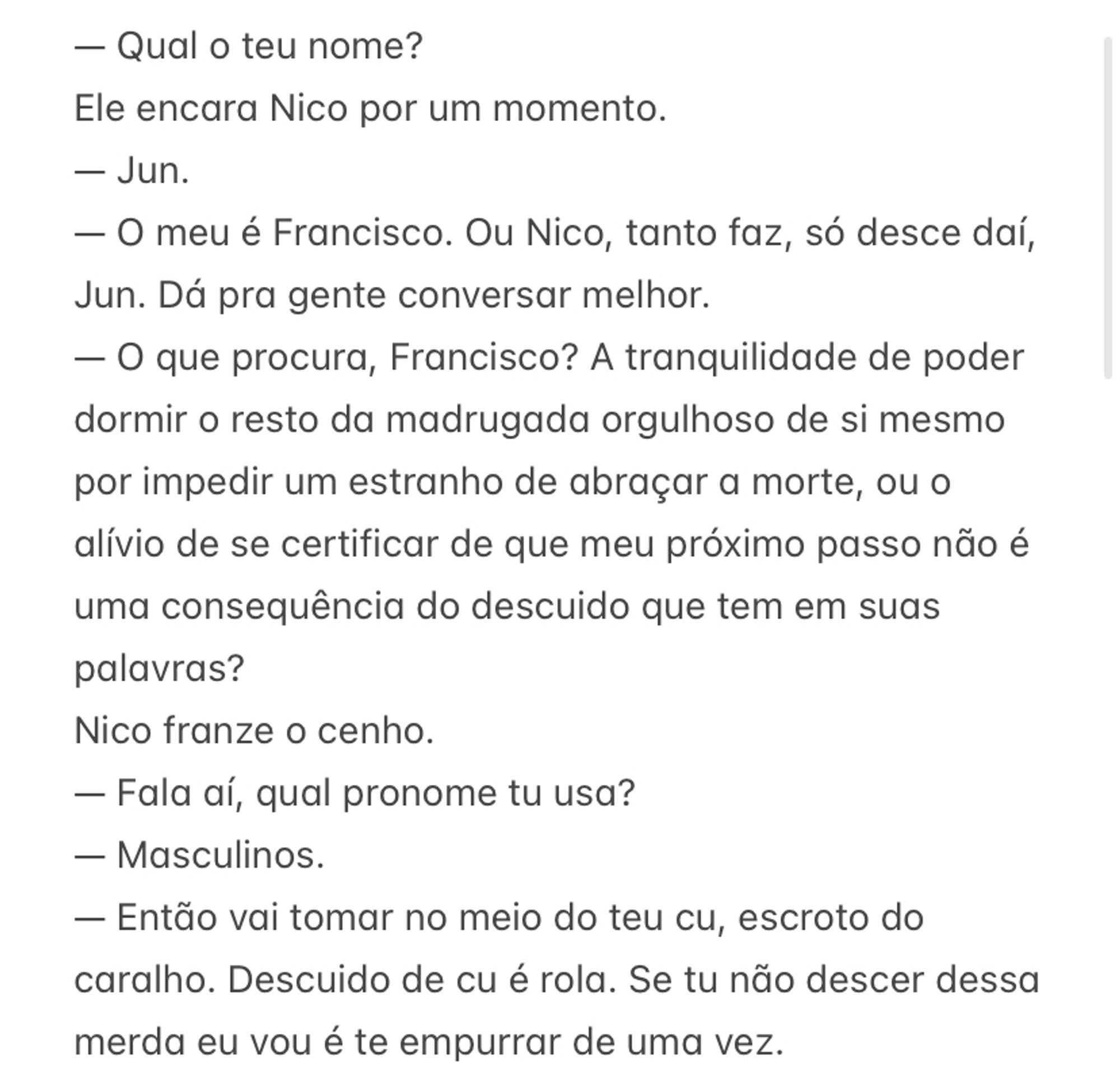 — Qual o teu nome?
Ele encara Nico por um momento.
— Jun.
— O meu é Francisco. Ou Nico, tanto faz, só desce daí, Jun. Dá pra gente conversar melhor. 
— O que procura, Francisco? A tranquilidade de poder dormir o resto da madrugada orgulhoso de si mesmo por impedir um estranho de abraçar a morte, ou o alívio de se certificar de que meu próximo passo não é uma consequência do descuido que tem em suas palavras?
Nico franze o cenho. 
— Fala aí, qual pronome tu usa?
— Masculinos.
— Então vai tomar no meio do teu cu, escroto do caralho. Descuido de cu é rola. Se tu não descer dessa merda eu vou é te empurrar de uma vez.