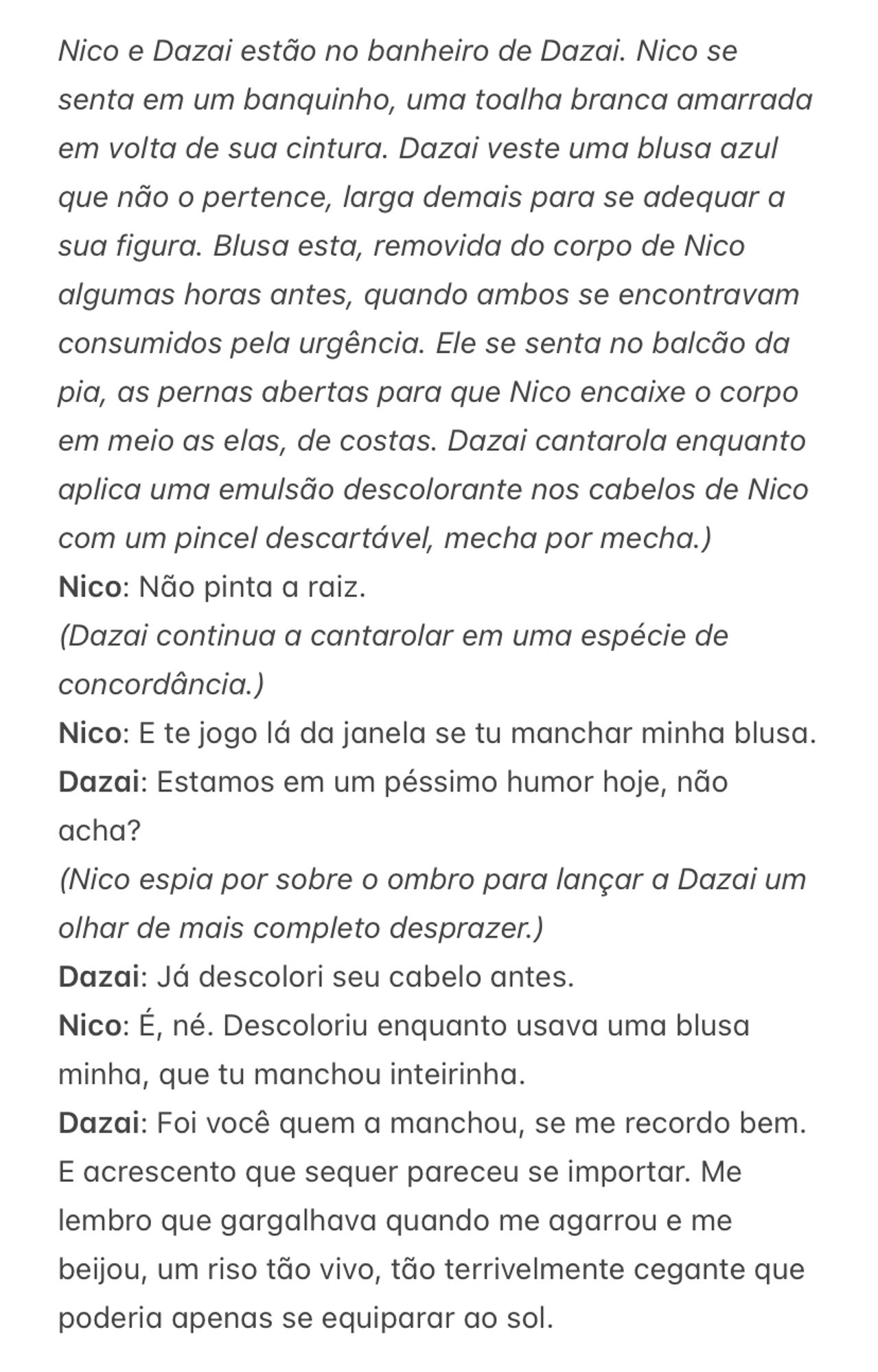 Nico e Dazai estão no banheiro de Dazai. Nico se senta em um banquinho, uma toalha branca amarrada em volta de sua cintura. Dazai veste uma blusa azul que não o pertence, larga demais para se adequar a sua figura. Blusa esta, removida do corpo de Nico algumas horas antes, quando ambos se encontravam consumidos pela urgência. Ele se senta no balcão da pia, as pernas abertas para que Nico encaixe o corpo em meio as elas, de costas. Dazai cantarola enquanto aplica uma emulsão descolorante nos cabelos de Nico com um pincel descartável, mecha por mecha.)
Nico: Não pinta a raiz.
(Dazai continua a cantarolar em uma espécie de concordância.)
Nico: E te jogo lá da janela se tu manchar minha blusa. 
Dazai: Estamos em um péssimo humor hoje, não acha?
(Nico espia por sobre o ombro para lançar a Dazai um olhar de mais completo desprazer.)
Dazai: Já descolori seu cabelo antes. 
Nico: É, né. Descoloriu enquanto usava uma blusa minha, que tu manchou inteirinha. 
Dazai: Foi você quem a manchou, se me recordo bem. E acrescento que sequer pareceu se importar. Me lembro que gargalhava quando me agarrou e me beijou, um riso tão vivo, tão terrivelmente cegante que poderia apenas se equiparar ao sol. 