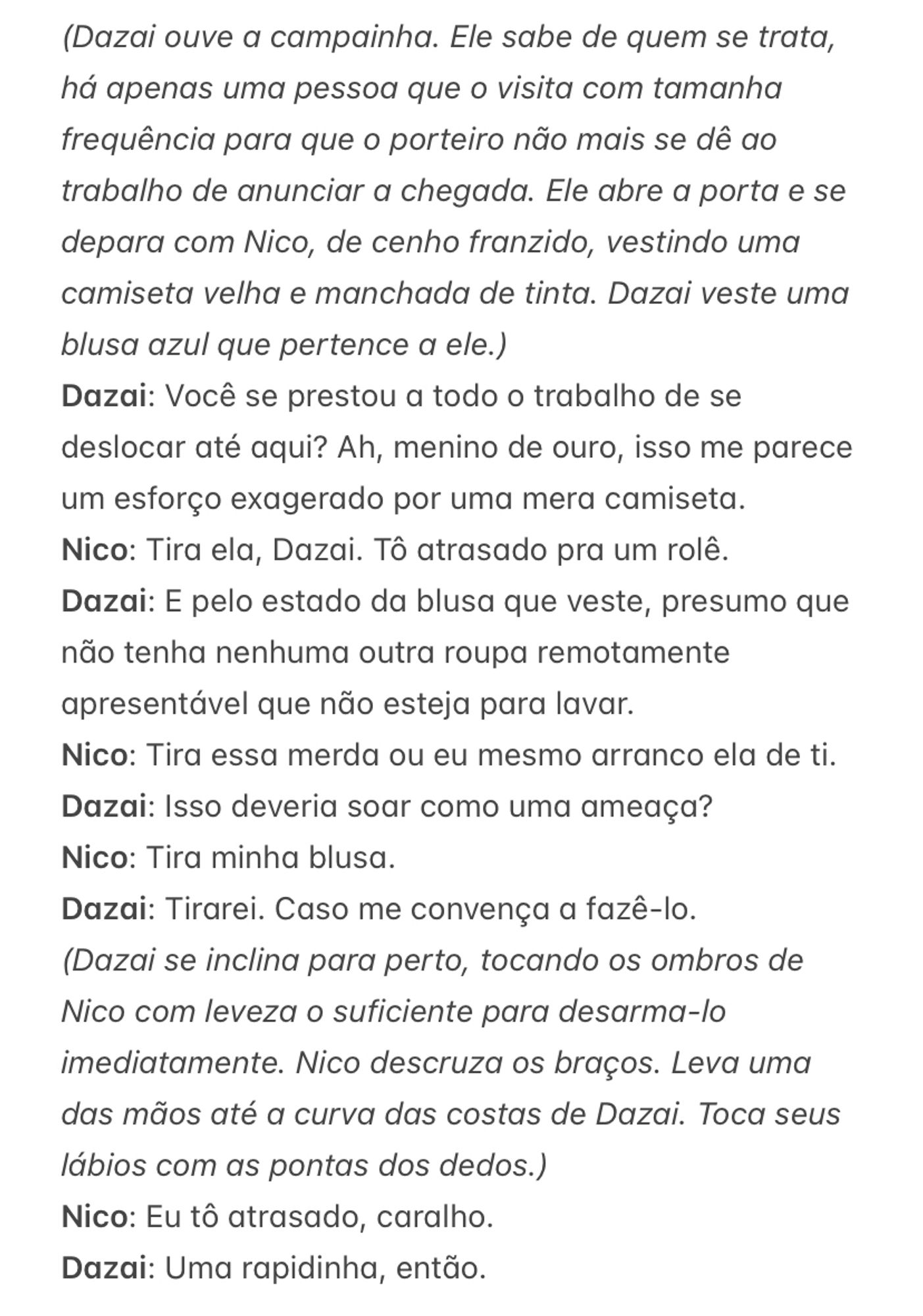 (Dazai ouve a campainha. Ele sabe de quem se trata, há apenas uma pessoa que o visita com tamanha frequência para que o porteiro não mais se dê ao trabalho de anunciar a chegada. Ele abre a porta e se depara com Nico, de cenho franzido, vestindo uma camiseta velha e manchada de tinta. Dazai veste uma blusa azul que pertence a ele.)
Dazai: Você se prestou a todo o trabalho de se deslocar até aqui? Ah, menino de ouro, isso me parece um esforço exagerado por uma mera camiseta.
Nico: Tira ela, Dazai. Tô atrasado pra um rolê. 
Dazai: E pelo estado da blusa que veste, presumo que não tenha nenhuma outra roupa remotamente apresentável que não esteja para lavar.
Nico: Tira essa merda ou eu mesmo arranco ela de ti.
Dazai: Isso deveria soar como uma ameaça?
Nico: Tira minha blusa.
Dazai: Tirarei. Caso me convença a fazê-lo.
(Dazai se inclina para perto, tocando os ombros de Nico com leveza o suficiente para desarma-lo imediatamente. Nico descruza os braços. Leva uma das mãos até a curva das costas de Dazai. Toca seus lábios com as pontas dos dedos.)
Nico: Eu tô atrasado, caralho.
Dazai: Uma rapidinha, então. 