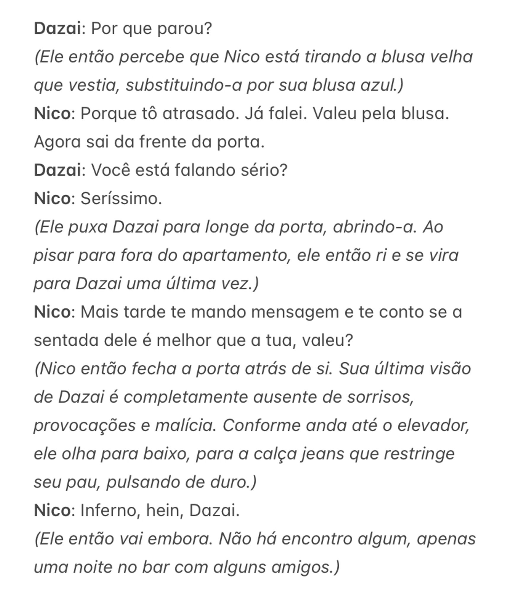 Dazai: Por que parou?
(Ele então percebe que Nico está tirando a blusa velha que vestia, substituindo-a por sua blusa azul.)
Nico: Porque tô atrasado. Já falei. Valeu pela blusa. Agora sai da frente da porta. 
Dazai: Você está falando sério?
Nico: Seríssimo. 
(Ele puxa Dazai para longe da porta, abrindo-a. Ao pisar para fora do apartamento, ele então ri e se vira para Dazai uma última vez.)
Nico: Mais tarde te mando mensagem e te conto se a sentada dele é melhor que a tua, valeu?
(Nico então fecha a porta atrás de si. Sua última visão de Dazai é completamente ausente de sorrisos, provocações e malícia. Conforme anda até o elevador, ele olha para baixo, para a calça jeans que restringe seu pau, pulsando de duro.)
Nico: Inferno, hein, Dazai.
(Ele então vai embora. Não há encontro algum, apenas uma noite no bar com alguns amigos.)