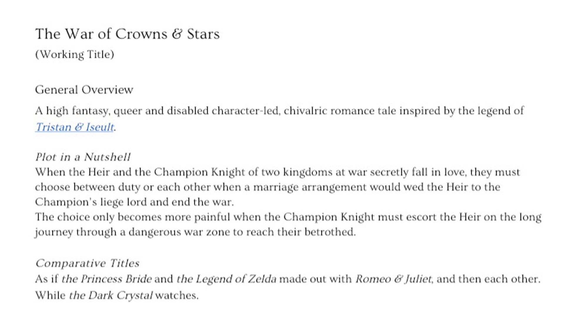 The War of Crowns & Stars
(Working Title)
General Overview
A high fantasy, queer and disabled character-led, chivalric romance tale inspired by the legend of Tristan & Iseult.
Plot in a Nutshell
When the Heir and the Champion Knight of two kingdoms at war secretly fall in love, they must choose between duty or each other when a marriage arrangement would wed the Heir to the Champion's liege lord and end the war.
The choice only becomes more painful when the Champion Knight must escort the Heir on the long journey through a dangerous war zone to reach their betrothed.
Comparative Titles
As if the Princess Bride and the Legend of Zelda made out with Romeo & Juliet, and then each other.
While the Dark Crysta/ watches.