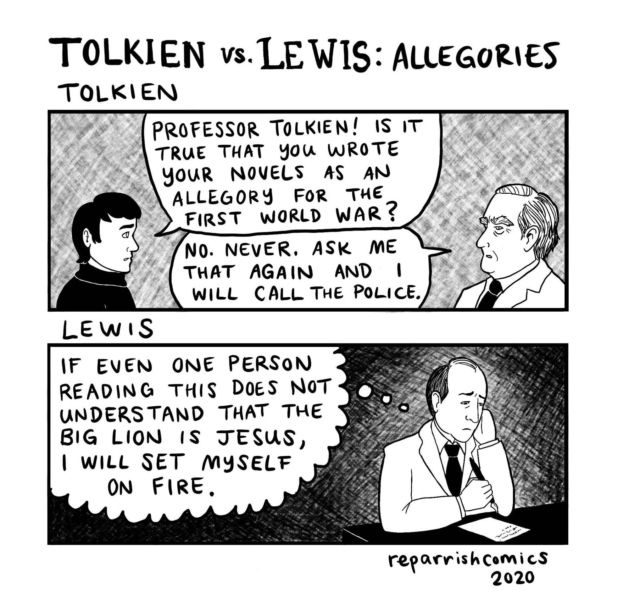 A 2 panel black and white cartoon by ReparrishComics dated 2020.
Titled “Tolkien vs Lewis: Allegories”
Top pane labeled TOLKIEN: a man asks Prof Tolkien “Professor Tolkien! Is it true that you wrote your novels as an allegory for the First World War?” 
Tolkien responds, looking angry: “No. Never. Ask me that again and I will call the police.”
Bottom panel labeled LEWIS depicts Carroll Lewis writing and looking sad and forlorn as he thinks to himself: “if even ONE person reading this does not understand that the big lion is Jesus, I will set myself on fire.”