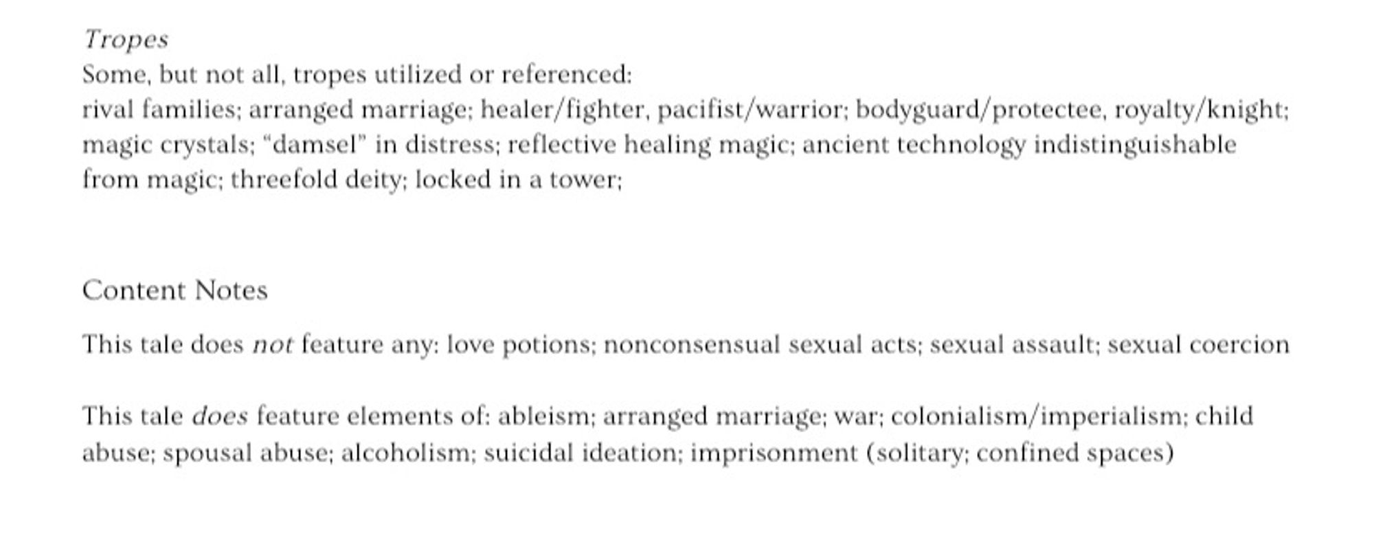 Tropes
Some, but not all, tropes utilized or referenced:
rival families; arranged marriage; healer/fighter, pacifist/warrior; bodyguard/protectee, royalty/knight; magic crystals; "damsel" in distress; reflective healing magic; ancient technology indistinguishable from magic; threefold deity; locked in a tower;

Content Notes
This tale does not feature any: love potions; nonconsensual sexual acts; sexual assault; sexual coercion
This tale does feature elements of: ableism; arranged marriage; war; colonialism/imperialism; child abuse; spousal abuse; alcoholism; suicidal ideation; imprisonment (solitary; confined spaces)