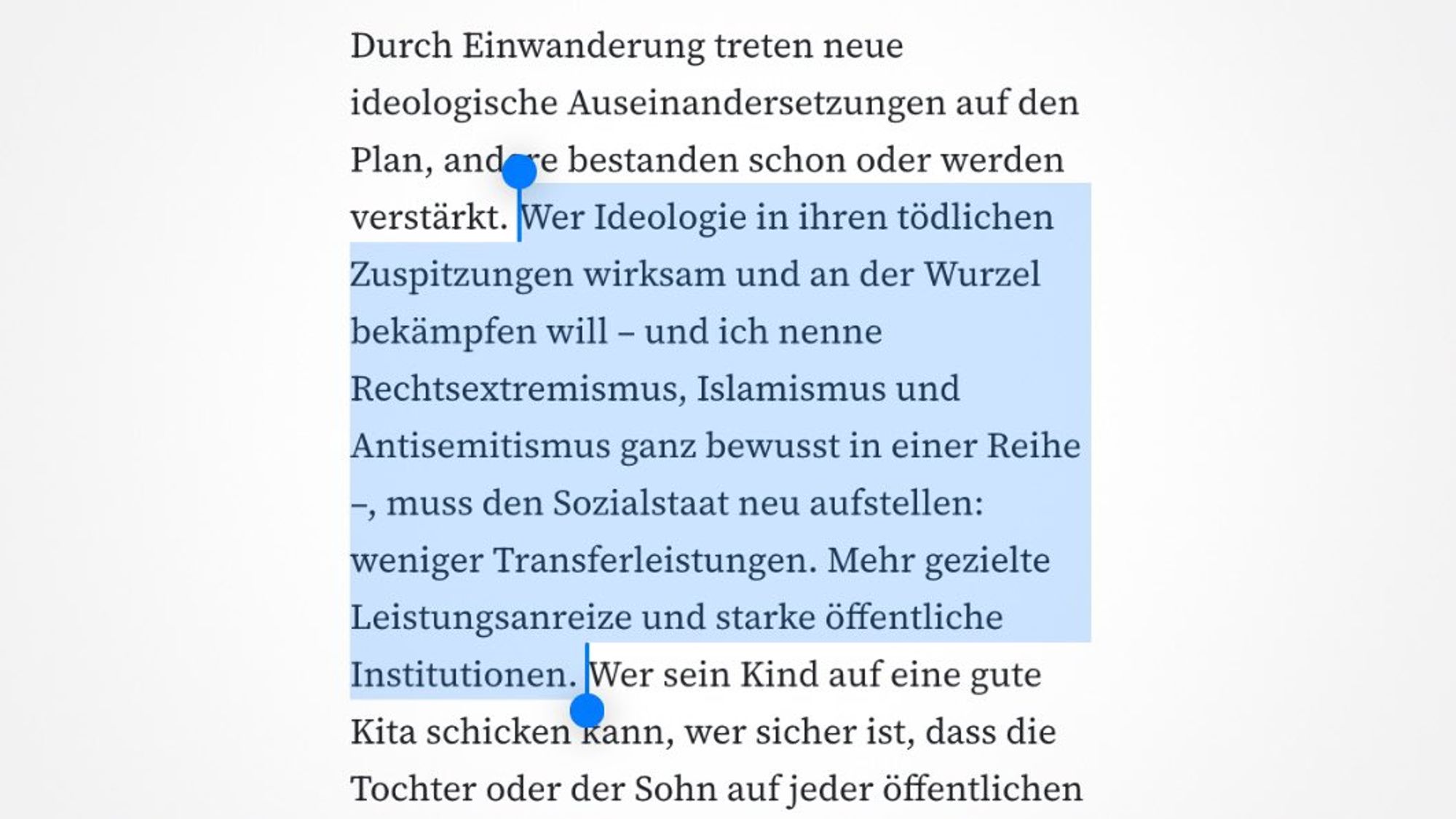 Durch Einwanderung treten neue ideologische Auseinandersetzungen auf den Plan, andere bestanden schon oder werden verstärkt. Wer Ideologie in ihren tödlichen Zuspitzungen wirksam und an der Wurzel bekämpfen will - und ich nenne Rechtsextremismus, Islamismus und Antisemitismus ganz bewusst in einer Reihe -, muss den Sozialstaat neu aufstellen: Weniger Transferleistungen. Mehr gezielte Leistungsanreize und starke öffentliche Institutionen. Wer sein Kind auf eine gute Kita schicken kann, wer sicher ist, dass die Tochter oder der Sohn auf jeder öffentlichen Schule bestmöglich auf das Leben vorbereitet wird, wer sich im öffentlichen Raum zu jeder Zeit sicher fühlt, der wird aufgeschlossen gegenüber gesteuerter Einwanderung sein.