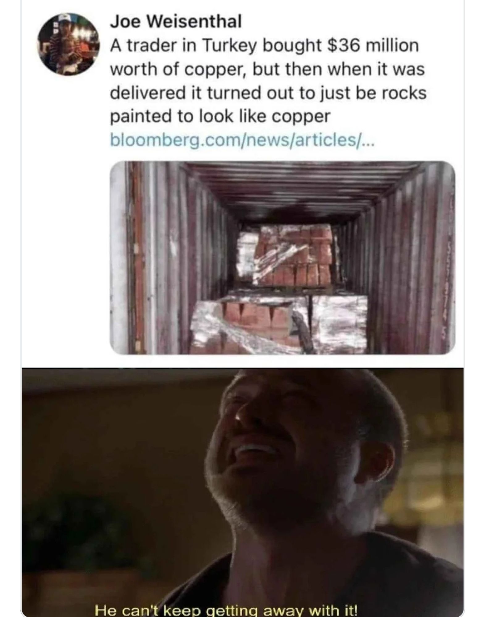 A tweet with pics. Text says "a trader in Turkey bought 36 mil of copper but when it was delivered, it was rocks painted to look like copper." One pic shows a shipping container with the offending rocks. Then a pic/caption of a guy with a frustrated face saying "he can't keep getting away with it."