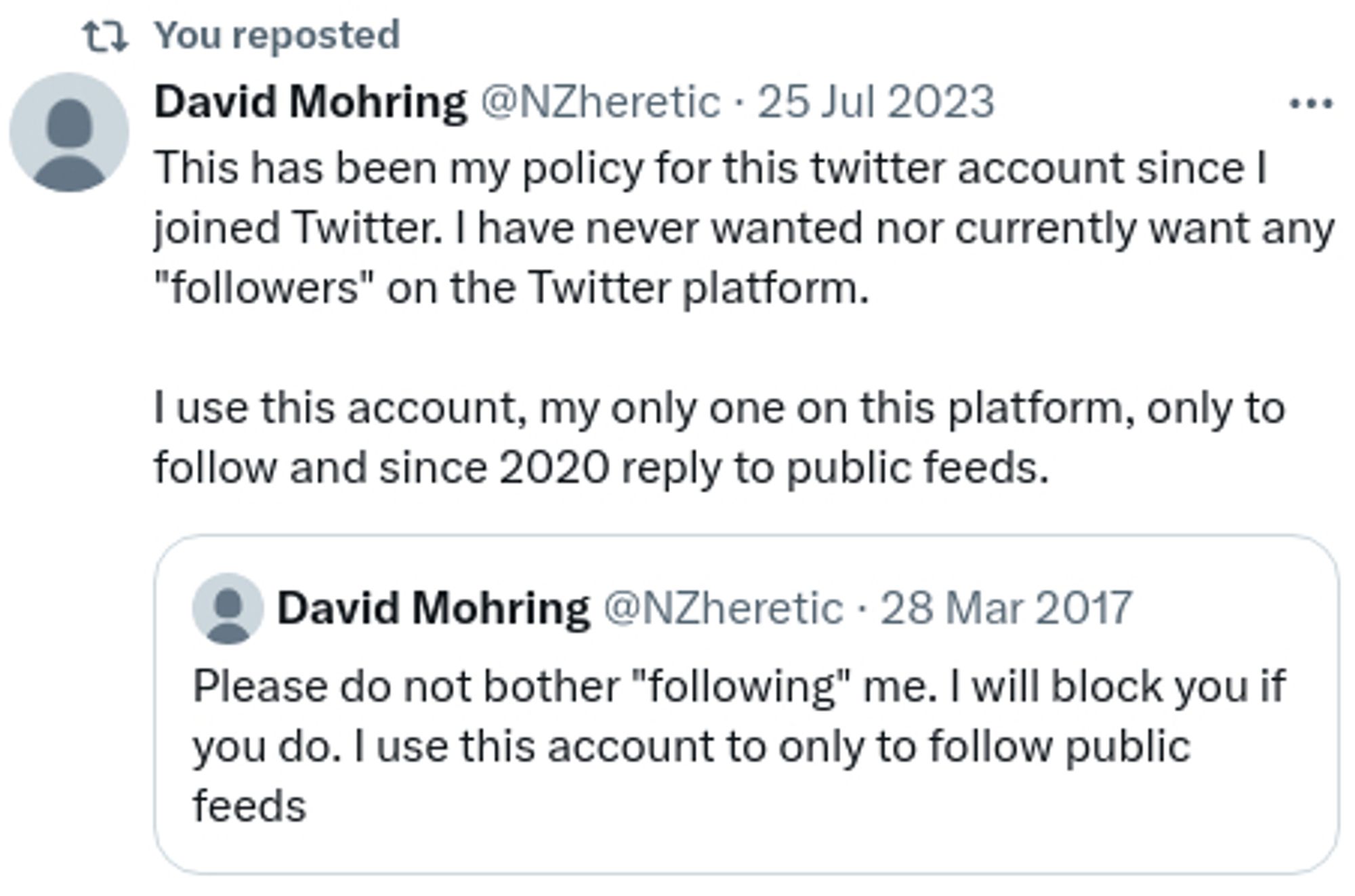 Twitter repost today  : "
David Mohring @NZheretic 25 Jul 2023
This has been my policy for this twitter account since I joined Twitter. I have never wanted nor currently want any "followers" on the Twitter platform.

I use this account, my only one on this platform, only to follow and since 2020 reply to public feeds."