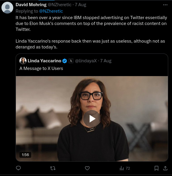 Tweet by David Mohring @NZheretic
It has been over a year since IBM stopped advertising on Twitter essentially due to Elon Musk's comments on top of the prevalence of racist content on Twitter.
 
Linda Yaccarino's response back then was just as useless, although not as deranged as today's."
8:30 am · 7 Aug 2024
